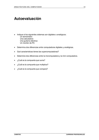 A R Q U I T E C T U R A D E L C O M P U T A D O R 1 9
CIBERTEC CARRERAS PROFESIONALES
Autoevaluación
• Indique si los siguientes sistemas son digitales o analógicos:
Un termómetro
Una calculadora
Una guitarra eléctrica
Un monitor de PC
• Determina dos diferencias entre computadoras digitales y analógicas.
• Qué características tienes las supercomputadoras?
• Determine dos diferencias entre la micromputadora y la mini computadora.
• ¿Cuál es la compuerta que suma?
• ¿Cuál es la compuerta que multiplica?
• ¿Cuál es la compuerta que compara?
 