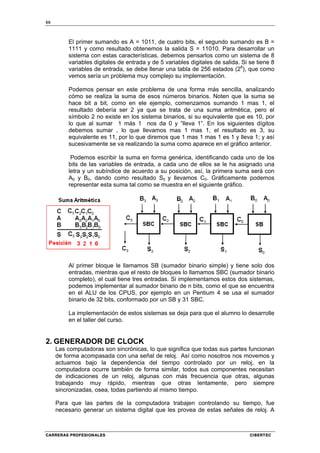 50
CARRERAS PROFESIONALES CIBERTEC
El primer sumando es A = 1011, de cuatro bits, el segundo sumando es B =
1111 y como resultado obtenemos la salida S = 11010. Para desarrollar un
sistema con estas características, debemos pensarlos como un sistema de 8
variables digitales de entrada y de 5 variables digitales de salida. Si se tiene 8
variables de entrada, se debe llenar una tabla de 256 estados (28
), que como
vemos sería un problema muy complejo su implementación.
Podemos pensar en este problema de una forma más sencilla, analizando
cómo se realiza la suma de esos números binarios. Noten que la suma se
hace bit a bit, como en ele ejemplo, comenzamos sumando 1 mas 1, el
resultado debería ser 2 ya que se trata de una suma aritmética, pero el
símbolo 2 no existe en los sistema binarios, si su equivalente que es 10, por
lo que al sumar 1 más 1 nos da 0 y “lleva 1”. En los siguientes dígitos
debemos sumar , lo que llevamos mas 1 mas 1, el resultado es 3, su
equivalente es 11, por lo que diremos que 1 mas 1 mas 1 es 1 y lleva 1; y así
sucesivamente se va realizando la suma como aparece en el gráfico anterior.
Podemos escribir la suma en forma genérica, identificando cada uno de los
bits de las variables de entrada, a cada uno de ellos se le ha asignado una
letra y un subíndice de acuerdo a su posición, así, la primera suma será con
A0 y B0, dando como resultado S0 y llevamos C0. Gráficamente podemos
representar esta suma tal como se muestra en el siguiente gráfico.
Al primer bloque le llamamos SB (sumador binario simple) y tiene solo dos
entradas, mientras que el resto de bloques lo llamamos SBC (sumador binario
completo), el cual tiene tres entradas. Si implementamos estos dos sistemas,
podemos implementar al sumador binario de n bits, como el que se encuentra
en el ALU de los CPUS, por ejemplo en un Pentium 4 se usa el sumador
binario de 32 bits, conformado por un SB y 31 SBC.
La implementación de estos sistemas se deja para que el alumno lo desarrolle
en el taller del curso.
2. GENERADOR DE CLOCK
Las computadoras son sincrónicas, lo que significa que todas sus partes funcionan
de forma acompasada con una señal de reloj. Así como nosotros nos movemos y
actuamos bajo la dependencia del tiempo controlado por un reloj, en la
computadora ocurre también de forma similar, todos sus componentes necesitan
de indicaciones de un reloj, algunas con más frecuencia que otras, algunas
trabajando muy rápido, mientras que otras lentamente, pero siempre
sincronizadas, osea, todas partiendo al mismo tiempo.
Para que las partes de la computadora trabajen controlando su tiempo, fue
necesario generar un sistema digital que les provea de estas señales de reloj. A
 