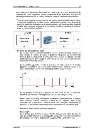 A R Q U I T E C T U R A D E L C O M P U T A D O R 5 1
CIBERTEC CARRERAS PROFESIONALES
este sistema le llamamos Generador de clock, que de forma simplificada lo
podemos ver como un sistema que no presenta variables de entrada, sino solo de
salida identificada con Ck, la cual es una señal pulsante que luego explicaremos.
Posteriormente plantearemos el caso de que sea un sistema digital más complejo,
el cual tiene variables de entrada, con las cuales determinamos como debe ser la
salida. La salida tiene algunos parámetros los cuales los puedo cambiar desde la
entrada, este cambios antiguamente se hacían mediante switches o jumpers,
ahora se hace mediante software.
2.1 Señal del Generador de clock
La señal de clok es una señal periódica variando en forma digital, es decir en
dos estados: 0 voltios y 5 voltios, lo podemos interpretar que la señal está
formada por una secuencia de ceros (0 voltios) y unos (5 voltios). Por esta
salida aparece un cero, luego un uno y luego un cero y así sucesivamente,
haciéndolo en forma periódica.
En la gráfica siguiente vemos la evolución de esta señal en el tiempo,
podemos identificar a un período como el tiempo que demora un uno y un
cero, estos tiempos pueden ser en la computadora muy pequeños.
En el ejemplo vemos que el período de esa señal es de 15 segundos.
Notemos que siempre en cada período hay un “uno” y hay un “cero”.
Pero a veces no es muy conveniente expresarse usando períodos, si no más
bien contando cuántos períodos ocurren en un segundo; este nuevo
parámetro es la frecuencia. Veamos estos dos conceptos importantes, el
período y la frecuencia, importante cuando manejamos las señales de reloj.
Existe una relación entre período y frecuencia.
Período (T)
Es el tiempo que demora un ciclo. Permite distinguir una señal de reloj de
otra. La unidad del período es el segundo, aunque es frecuente usar factores
para trabajar con valores de períodos muy pequeños. Los factores son:
 