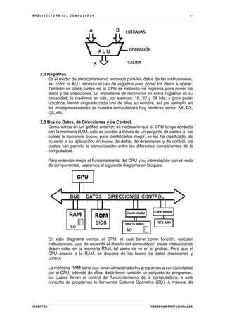 A R Q U I T E C T U R A D E L C O M P U T A D O R 6 7
CIBERTEC CARRERAS PROFESIONALES
2.3 Registros.
Es el medio de almacenamiento temporal para los datos de las instrucciones,
así como la ALU necesita el uso de registros para poner los datos a operar.
También en otras partes de la CPU se necesita de registros para poner los
datos y las direcciones. Lo importante de reconocer en estos registros es su
capacidad, lo medimos en bits, por ejemplo: 16, 32 y 64 bits; y para poder
ubicarlos, tienen asignado cada uno de ellos su nombre, así por ejemplo, en
los microprocesadores de nuestra computadora hay nombres como: AX, BX,
CS, etc.
2.3 Bus de Datos, de Direcciones y de Control.
Como vimos en un gráfico anterior, es necesario que el CPU tenga contacto
con la memoria RAM, esto es posible a través de un conjunto de cables a los
cuales le llamamos buses, para identificarlos mejor, se los ha clasificado, de
acuerdo a su aplicación, en buses de datos, de direcciones y de control, los
cuales van permitir la comunicación entre los diferentes componentes de la
computadora.
Para entender mejor el funcionamiento del CPU y su interrelación con el resto
de componentes, usaremos el siguiente diagrama en bloques.
En este diagrama vemos al CPU, el cual tiene como función, ejecutar
instrucciones, que de acuerdo al diseño del computador, estas instrucciones
deben estar en la memoria RAM, tal como se ve en el gráfico. Para que el
CPU acceda a la RAM, se dispone de los buses de datos direcciones y
control.
La memoria RAM tiene que tener almacenado los programas a ser ejecutados
por el CPU, además de ellos, debe tener también un conjunto de programas,
los cuales llevan el control del funcionamiento de la computadora, a este
conjunto de programas le llamamos Sistema Operativo (SO). A manera de
 