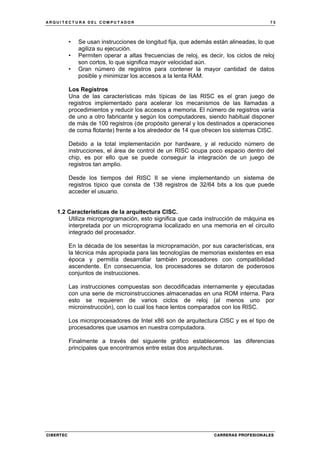 A R Q U I T E C T U R A D E L C O M P U T A D O R 7 5
CIBERTEC CARRERAS PROFESIONALES
• Se usan instrucciones de longitud fija, que además están alineadas, lo que
agiliza su ejecución.
• Permiten operar a altas frecuencias de reloj, es decir, los ciclos de reloj
son cortos, lo que significa mayor velocidad aún.
• Gran número de registros para contener la mayor cantidad de datos
posible y minimizar los accesos a la lenta RAM.
Los Registros
Una de las características más típicas de las RISC es el gran juego de
registros implementado para acelerar los mecanismos de las llamadas a
procedimientos y reducir los accesos a memoria. El número de registros varía
de uno a otro fabricante y según los computadores, siendo habitual disponer
de más de 100 registros (de propósito general y los destinados a operaciones
de coma flotante) frente a los alrededor de 14 que ofrecen los sistemas CISC.
Debido a la total implementación por hardware, y al reducido número de
instrucciones, el área de control de un RISC ocupa poco espacio dentro del
chip, es por ello que se puede conseguir la integración de un juego de
registros tan amplio.
Desde los tiempos del RISC II se viene implementando un sistema de
registros típico que consta de 138 registros de 32/64 bits a los que puede
acceder el usuario.
1.2 Características de la arquitectura CISC.
Utiliza microprogramación, esto significa que cada instrucción de máquina es
interpretada por un microprograma localizado en una memoria en el circuito
integrado del procesador.
En la década de los sesentas la micropramación, por sus características, era
la técnica más apropiada para las tecnologías de memorias existentes en esa
época y permitía desarrollar también procesadores con compatibilidad
ascendente. En consecuencia, los procesadores se dotaron de poderosos
conjuntos de instrucciones.
Las instrucciones compuestas son decodificadas internamente y ejecutadas
con una serie de microinstrucciones almacenadas en una ROM interna. Para
esto se requieren de varios ciclos de reloj (al menos uno por
microinstrucción), con lo cual los hace lentos comparados con los RISC.
Los microprocesadores de Intel x86 son de arquitectura CISC y es el tipo de
procesadores que usamos en nuestra computadora.
Finalmente a través del siguiente gráfico establecemos las diferencias
principales que encontramos entre estas dos arquitecturas.
 
