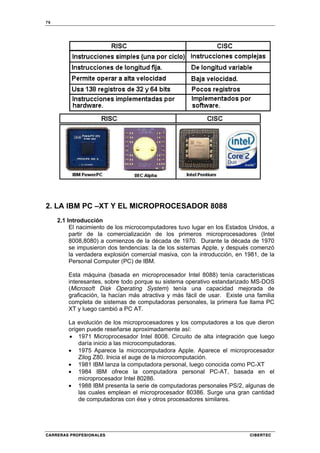 76
CARRERAS PROFESIONALES CIBERTEC
2. LA IBM PC –XT Y EL MICROPROCESADOR 8088
2.1 Introducción
El nacimiento de los microcomputadores tuvo lugar en los Estados Unidos, a
partir de la comercialización de los primeros microprocesadores (Intel
8008,8080) a comienzos de la década de 1970. Durante la década de 1970
se impusieron dos tendencias: la de los sistemas Apple, y después comenzó
la verdadera explosión comercial masiva, con la introducción, en 1981, de la
Personal Computer (PC) de IBM.
Esta máquina (basada en microprocesador Intel 8088) tenía características
interesantes, sobre todo porque su sistema operativo estandarizado MS-DOS
(Microsoft Disk Operating System) tenía una capacidad mejorada de
graficación, la hacían más atractiva y más fácil de usar. Existe una familia
completa de sistemas de computadoras personales, la primera fue llama PC
XT y luego cambió a PC AT.
La evolución de los microprocesadores y los computadores a los que dieron
origen puede reseñarse aproximadamente así:
• 1971 Microprocesador Intel 8008. Circuito de alta integración que luego
daría inicio a las microcomputadoras.
• 1975 Aparece la microcomputadora Apple. Aparece el microprocesador
Zilog Z80. Inicia el auge de la microcomputación.
• 1981 IBM lanza la computadora personal, luego conocida como PC-XT
• 1984 IBM ofrece la computadora personal PC-AT, basada en el
microprocesador Intel 80286.
• 1988 IBM presenta la serie de computadoras personales PS/2, algunas de
las cuales emplean el microprocesador 80386. Surge una gran cantidad
de computadoras con ése y otros procesadores similares.
 