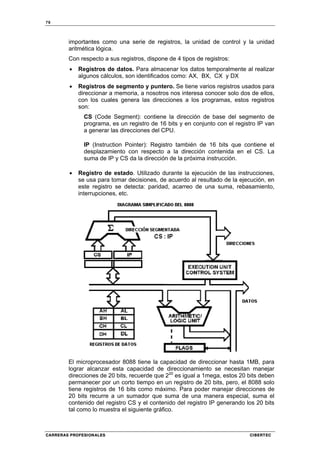 78
CARRERAS PROFESIONALES CIBERTEC
importantes como una serie de registros, la unidad de control y la unidad
aritmética lógica.
Con respecto a sus registros, dispone de 4 tipos de registros:
• Registros de datos. Para almacenar los datos temporalmente al realizar
algunos cálculos, son identificados como: AX, BX, CX y DX
• Registros de segmento y puntero. Se tiene varios registros usados para
direccionar a memoria, a nosotros nos interesa conocer solo dos de ellos,
con los cuales genera las direcciones a los programas, estos registros
son:
CS (Code Segment): contiene la dirección de base del segmento de
programa, es un registro de 16 bits y en conjunto con el registro IP van
a generar las direcciones del CPU.
IP (Instruction Pointer): Registro también de 16 bits que contiene el
desplazamiento con respecto a la dirección contenida en el CS. La
suma de IP y CS da la dirección de la próxima instrucción.
• Registro de estado. Utilizado durante la ejecución de las instrucciones,
se usa para tomar decisiones, de acuerdo al resultado de la ejecución, en
este registro se detecta: paridad, acarreo de una suma, rebasamiento,
interrupciones, etc.
El microprocesador 8088 tiene la capacidad de direccionar hasta 1MB, para
lograr alcanzar esta capacidad de direccionamiento se necesitan manejar
direcciones de 20 bits, recuerde que 220
es igual a 1mega, estos 20 bits deben
permanecer por un corto tiempo en un registro de 20 bits, pero, el 8088 solo
tiene registros de 16 bits como máximo. Para poder manejar direcciones de
20 bits recurre a un sumador que suma de una manera especial, suma el
contenido del registro CS y el contenido del registro IP generando los 20 bits
tal como lo muestra el siguiente gráfico.
 