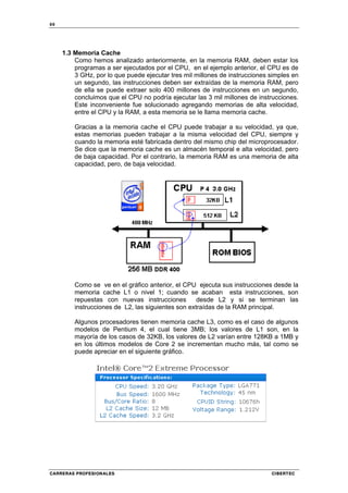 88
CARRERAS PROFESIONALES CIBERTEC
1.3 Memoria Cache
Como hemos analizado anteriormente, en la memoria RAM, deben estar los
programas a ser ejecutados por el CPU, en el ejemplo anterior, el CPU es de
3 GHz, por lo que puede ejecutar tres mil millones de instrucciones simples en
un segundo, las instrucciones deben ser extraídas de la memoria RAM, pero
de ella se puede extraer solo 400 millones de instrucciones en un segundo,
concluimos que el CPU no podría ejecutar las 3 mil millones de instrucciones.
Este inconveniente fue solucionado agregando memorias de alta velocidad,
entre el CPU y la RAM, a esta memoria se le llama memoria cache.
Gracias a la memoria cache el CPU puede trabajar a su velocidad, ya que,
estas memorias pueden trabajar a la misma velocidad del CPU, siempre y
cuando la memoria esté fabricada dentro del mismo chip del microprocesador.
Se dice que la memoria cache es un almacén temporal e alta velocidad, pero
de baja capacidad. Por el contrario, la memoria RAM es una memoria de alta
capacidad, pero, de baja velocidad.
Como se ve en el gráfico anterior, el CPU ejecuta sus instrucciones desde la
memoria cache L1 o nivel 1; cuando se acaban esta instrucciones, son
repuestas con nuevas instrucciones desde L2 y si se terminan las
instrucciones de L2, las siguientes son extraídas de la RAM principal.
Algunos procesadores tienen memoria cache L3, como es el caso de algunos
modelos de Pentium 4, el cual tiene 3MB; los valores de L1 son, en la
mayoría de los casos de 32KB, los valores de L2 varían entre 128KB a 1MB y
en los últimos modelos de Core 2 se incrementan mucho más, tal como se
puede apreciar en el siguiente gráfico.
 