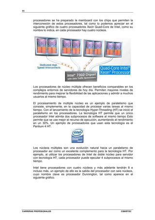 90
CARRERAS PROFESIONALES CIBERTEC
procesadores se ha preparado la mainboard con los chips que permiten la
interconexión de estos procesadores, tal como lo podemos apreciar en el
siguiente gráfico de cuatro procesadores Xeon Quad-Core de Intel, como su
nombre lo indica, en cada procesador hay cuatro núcleos.
Los procesadores de núcleo múltiple ofrecen beneficios comparables en los
complejos entornos de servidores de hoy día. Permiten mayores niveles de
rendimiento para mejorar la flexibilidad de las aplicaciones y admitir a muchos
usuarios al mismo tiempo.
El procesamiento de múltiple núcleo es un ejemplo de paralelismo que
consiste, simplemente, en la capacidad de procesar varias tareas al mismo
tiempo. Con el lanzamiento de la tecnología Hyper-Threading (HT) se inició el
paralelismo en los procesadores. La tecnología HT permite que un único
procesador Intel admita dos subprocesos de software al mismo tiempo Esto
permite que se use mejor el recurso de ejecución, aumentando el rendimiento
en un 30%. Un ejemplo de procesadores que usan esta tecnología es el
Pentium 4 HT.
Los núcleos múltiples son una evolución natural hacia un paralelismo de
procesador así como un excelente complemento para la tecnología HT. Por
ejemplo, al utilizar los procesadores de Intel de doble núcleo para servidor
con tecnología HT, cada procesador puede ejecutar 4 subprocesos al mismo
tiempo.
Intel tiene procesadores con cuatro núcleos y más adelante tendrán 8 e
incluso más, un ejemplo de ello es la salida del procesador con seis núcleos,
cuyo nombre clave es procesador Dunnington, tal como aparece en el
siguiente gráfico.
 