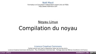Linux LPIC2 noelmace.com
Noël Macé
Formateur et Consultant indépendant expert Unix et FOSS
http://www.noelmace.com
Compilation du noyau
Noyau Linux
Licence Creative Commons
Ce(tte) œuvre est mise à disposition selon les termes de la
Licence Creative Commons Attribution - Pas d’Utilisation Commerciale - Partage dans les Mêmes Conditions 3.0 France.
 