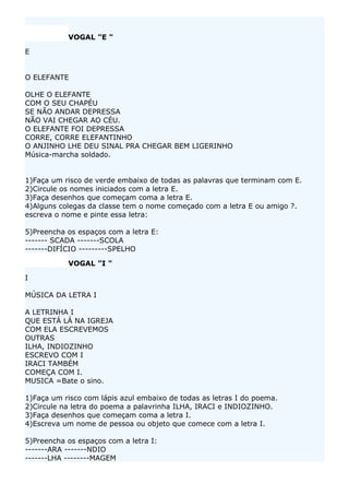 VOGAL "E "

E


O ELEFANTE

OLHE O ELEFANTE
COM O SEU CHAPÉU
SE NÃO ANDAR DEPRESSA
NÃO VAI CHEGAR AO CÉU.
O ELEFANTE FOI DEPRESSA
CORRE, CORRE ELEFANTINHO
O ANJINHO LHE DEU SINAL PRA CHEGAR BEM LIGERINHO
Música-marcha soldado.


1)Faça um risco de verde embaixo de todas as palavras que terminam com E.
2)Circule os nomes iniciados com a letra E.
3)Faça desenhos que começam coma a letra E.
4)Alguns colegas da classe tem o nome começado com a letra E ou amigo ?.
escreva o nome e pinte essa letra:

5)Preencha os espaços com a letra E:
------- SCADA -------SCOLA
-------DIFÍCIO ---------SPELHO

           VOGAL "I "

I

MÚSICA DA LETRA I

A LETRINHA I
QUE ESTÁ LÁ NA IGREJA
COM ELA ESCREVEMOS
OUTRAS
ILHA, INDIOZINHO
ESCREVO COM I
IRACI TAMBÉM
COMEÇA COM I.
MUSICA =Bate o sino.

1)Faça um risco com lápis azul embaixo de todas as letras I do poema.
2)Circule na letra do poema a palavrinha ILHA, IRACI e INDIOZINHO.
3)Faça desenhos que começam coma a letra I.
4)Escreva um nome de pessoa ou objeto que comece com a letra I.

5)Preencha os espaços com a letra I:
-------ARA -------NDIO
-------LHA --------MAGEM
 
