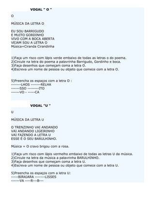 VOGAL " O "

O

MÚSICA DA LETRA O

EU SOU BARRIGUDO
E MUITO GORDINHO
VIVO COM A BOCA ABERTA
VEJAM SOU A LETRA O
Música=Ciranda Cirandinha


1)Faça um risco com lápis verde embaixo de todas as letras o do poema.
2)Circule na letra do poema a palavrinha Barrigudo, Gordinho e boca.
3)Faça desenhos que começam coma a letra O.
4)Escreva um nome de pessoa ou objeto que comece com a letra O.


5)Preencha os espaços com a letra O :
-------LHOS -------RELHA
------SSO --------ITO
------VO - -----CA



           VOGAL "U "

U

MÚSICA DA LETRA U

O TRENZINHO VAI ANDANDO
VAI ANDANDO LIGEIRINHO
VAI FAZENDO A LETRA U
ESSE É O SEU BARULHINHO.

Música = O cravo brigou com a rosa.

1)Faça um risco com lápis vermelho embaixo de todas as letras U da música.
2)Circule na letra da música a palavrinha BARULHINHO.
3)Faça desenhos que começam coma a letra U.
4)Escreva um nome de pessoa ou objeto que comece com a letra U.

5)Preencha os espaços com a letra U:
-----BIRAJARA -------LISSES
------VA ----R---B---
 