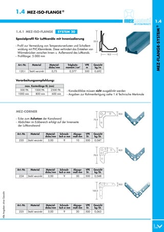 1.4         MEZ-ISO-FLANGE ®

                                                                                                                                           1.4




                                                                                                                                           MEZ-FLANGE-SYSTEM ®
                           1.4.1 MEZ-ISO-FLANGE                      SYSTEM 20

                           Spezialprofil für Luftkanäle mit Innenisolierung
                                                                                                 25,0

                           - Profil zur Vermeidung von Temperaturverlusten und Schallent-
                             wicklung mit PVC-Klemmleiste. Diese verhindert das Entstehen von
                             Wärmebrücken zwischen Innen- u. Außenwand des Luftkanals.
                                                                                                           18,0
                           - Profillänge: 5.000 mm


                            Art.-Nr.       Material        Material-         Trägheits-    VPE   Gewicht
                                                           dicke/mm         moment /cm4     m     kg /m
                             120 I      Stahl verzinkt        0,75            0,377        500    0,692


                           Verarbeitungsempfehlung:

                                   max. Kantenlänge KL (mm)
                             0500 PA         1000 PA         2500 PA         - Kanaleckfälze müssen nicht ausgeklinkt werden
                             1000 mm         0800 mm         0600 mm         - Angaben zur Rahmenfertigung siehe 1.4 Technische Merkmale




                           MEZ-CORNER
                                                                                                                    18,0

                           - Ecke zum Aufsetzen der Kanalwand                                     75,0
                           - Abdichten im Eckbereich erfolgt auf der Innenseite
                             der Luftkanalwand


                            Art.-Nr.     Material        Material-    Schraub-   Abzugs-   VPE   Gewicht
                                                         dicke/mm    loch ø mm   maß mm    St.   kg /St.
                             220       Stahl verzinkt      3,00         9          10      500    0,047


                                                                                                                    18,0

                                                                                                 70,0




                            Art.-Nr.     Material        Material-    Schraub-   Abzugs-   VPE   Gewicht
                                                         dicke/mm    loch ø mm   maß mm    St.   kg /St.
                             224       Stahl verzinkt      3,00         9          30      500    0,048


                                                                                                                    18,0


                                                                                                 105,0
Alle Angaben ohne Gewähr




                            Art.-Nr.     Material        Material-    Schraub-   Abzugs-   VPE   Gewicht
                                                         dicke/mm    loch ø mm   maß mm    St.   kg /St.
                             225       Stahl verzinkt      3,00         9          30      500    0,063
 