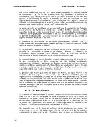 Ajuste PDM Sopachuy 2006 – 2010.                           POTENCIALIDADES Y LIMITACIONES.



       Los ovinos son los que más se cría, con un rebaño promedio por unidad agrícola
       de 8 cabezas. La cría de esta especie tiene dos finalidades, la primera es
       considerada como fuente importante para la obtención de guano y que a su vez
       permite la fertilización del suelo; y segundo por que se constituye en una
       alternativa de generación de ingresos o como depósito de valor, y que el mismo es
       utilizado en momentos cuando la cosecha ha sido mala. Acontece lo propio con los
       caprinos, que en promedio se cuenta con 5 cabezas/familia.

       La zona, también se constituye en un potencial para la producción de frutales,
       principalmente de durazno y manzanos.        Existen también algunas huertas
       pequeñas donde es posible encontrar higo y tunas. En promedio, los rendimientos
       obtenidos por la producción de durazno es de 2,12 arrobas/planta, y de manzano
       es de 0,86 arrobas/planta. La comercialización de los excedentes les permite un
       ingreso promedio anual de 35 Bs./año.

       La presencia de instituciones de desarrollo, principalmente privadas (ONG’s),
       hacen que la zona sea considerada un tanto privilegiada comparativamente con el
       resto de las otras zonas de la sección.

       La organización campesina ha sida calificada como buena, aunque requiere
       espacios de capacitación y formación de líderes.        Además, la presencia de
       instituciones tanto privadas como públicas realiza acciones que conlleva
       precisamente al fortalecimiento de estas organizaciones sindicales.

       La zona cuenta con un puesto de salud, ubicada en la comunidad de Sipicani, por
       lo que generalmente es bien concurrido por las familias campesinas,
       principalmente mujeres. Asimismo, las familias campesinas permanentemente
       realizan eventos de capacitación referidos al tema de salud, acción que es llevada
       a cabo por instituciones privadas, esto permite inducir de alguna manera a acudir
       al puesto médico para resolver problemas de salud.

       La preocupación mayor que tiene los padres de familia, es aquel referido a la
       educación de sus hijos, de esta forma, los esfuerzos realizados por las
       organizaciones campesinas vigentes en el sector han permitido que muchas
       unidades educativas tengan relevancia. No en vano, la población estudiantil en la
       zona es importante comparativamente con las otras zonas de la sección. Además
       que la presencia de instituciones privadas hacen que los mismos maestros y la
       niñez en su conjunto se vean motivados para alcanzar estudios secundarios como
       también universitarios.

               G.1.2.3.2. Limitaciones

       La precipitación media anual en la zona es considerada por los habitantes como la
       más baja de la sección, en época de lluvia se constituye en factor principal de
       degradación del suelo, puesto que las parcelas destinadas a la agricultura están
       concentradas en las laderas de los cerros, y que además, por la crecida de los ríos
       se pierde tierra cultivable, cuya acción es mucho más fuerte en relación a los
       esfuerzos y trabajos comunales para contrarrestar su efecto.

       No obstante que en la zona se cultivan varios productos, los niveles de
       rendimiento en todos los casos están dentro del promedio de la sección,
       exceptuando la papa, maní y ají. Resultados que no están en relación con la




162
 
