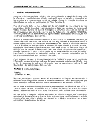 Ajuste PDM SOPACHUY 2006 – 2010.                                ASPECTOS ESPACIALES


-   Diagnóstico complementario.

Luego del trabajo de gabinete realizado, que sustancialmente ha permitido procesar toda
la información recogida tanto en el taller municipal I como en los talleres comunales, se
ha procedido a la presentación a detalle de toda la información obtenida, la misma ha
sido validada por todos los participantes del Taller Municipal II.

Para el presente taller se ha contado con la participación de una mayoría de las
comunidades donde dirigentes y representantes de base han aprobado en consenso el
trabajo realizado durante los eventos municipales y comunales anteriores, es mas, se ha
ido enriqueciendo con elementos nuevos que ha fortalecido a la VISION MUNICIPAL,
asimismo, sobre la base de las fortalezas, oportunidades, debilidades y amenazas, se han
construido las estrategias de desarrollo.

Durante la presentación y consecuentemente la validación de las demandas comunales, el
análisis efectuado para cada una de ellas ha sido muy fructífero e importante debido a
que la participación de los Concejales, representantes del Comité de Vigilancia y Equipo
Técnico Municipal ha sido protagónica, quienes con apreciaciones y criterios técnicos,
económicos y sociales han ido reflexionando sobre cada una de las demandas con el fin
de objetivizar la vialidad de las mismas. Bajo este mismo procedimiento metodológico,
también fue llevada a cabo la formulación de las estrategias de desarrollo municipal,
identificando previamente las demandas zonales y las demandas municipales que de
hecho eran muy distintas a las demandas comunales.

Como actividad paralela, el equipo operativo de la Entidad Ejecutora ha ido recogiendo
información complementaria de cada una de las comunidades participantes del taller, con
el fin de garantizar la suficiente información para su consecuente elaboración del
Diagnóstico y de las Estrategias de Desarrollo.

4ta fase: 3 reunión municipal.

Temario:
- Validación del PDM.

De hecho, la validación técnica a detalle del documento en su conjunto ha sido remitida a
miembros del Concejo como también a miembros del Equipo Técnico Municipal para que
estos, con mejor precisión, aprueben dentro de los términos de referencia suscritos.

Por su parte, el Gobierno Municipal asume la responsabilidad de difundir el PDM 2006 –
2010 al interior de sus comunidades con la finalidad de que todos los actores sociales
tengan conocimiento sobre la importancia que sustenta dicho documento de planificación.

De esta forma, el Gobierno Municipal cuenta con un documento concertado y altamente
participativo. De esta forma se dispone de un instrumento de planificación por el periodo
de cinco años, que inicia en el 2006 para concluir en el 2010, y se constituye en la base
principal para la elaboración de la POA.




                                                                                       3
 