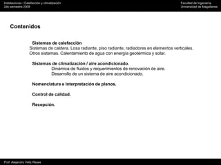 Instalaciones / Calefacción y climatización Facultad de Ingeniería
2do semestre 2008 Universidad de Magallanes
Prof. Alejandro Veliz Reyes
Contenidos
Sistemas de calefacción
Sistemas de caldera. Losa radiante, piso radiante, radiadores en elementos verticales.
Otros sistemas. Calentamiento de agua con energía geotérmica y solar.
Sistemas de climatización / aire acondicionado.
Dinámica de fluidos y requerimientos de renovación de aire.
Desarrollo de un sistema de aire acondicionado.
Nomenclatura e Interpretación de planos.
Control de calidad.
Recepción.
 