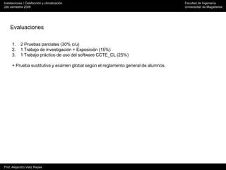 Instalaciones / Calefacción y climatización Facultad de Ingeniería
2do semestre 2008 Universidad de Magallanes
Prof. Alejandro Veliz Reyes
Evaluaciones
1. 2 Pruebas parciales (30% c/u)
2. 1 Trabajo de investigación + Exposición (15%)
3. 1 Trabajo práctico de uso del software CCTE_CL (25%)
+ Prueba sustitutiva y examen global según el reglamento general de alumnos.
 