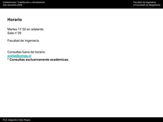 Instalaciones / Calefacción y climatización Facultad de Ingeniería
2do semestre 2008 Universidad de Magallanes
Prof. Alejandro Veliz Reyes
Horario
Martes 17.50 en adelante.
Sala n°39
Facultad de Ingeniería
Consultas fuera de horario:
aveliz@umag.cl
* Consultas exclusivamente académicas.
 