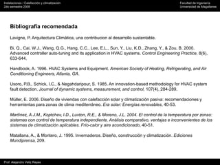Instalaciones / Calefacción y climatización Facultad de Ingeniería
2do semestre 2008 Universidad de Magallanes
Prof. Alejandro Veliz Reyes
Bibliografía recomendada
Lavigne, P. Arquitectura Climática, una contribucion al desarrollo sustentable.
Bi, Q., Cai, W.J., Wang, Q.G., Hang, C.C., Lee, E.L., Sun, Y., Liu, K.D., Zhang, Y., & Zou, B. 2000.
Advanced controller auto-tuning and its application in HVAC systems. Control Engineering Practice, 8(6),
633-644.
Handbook, A. 1996. HVAC Systems and Equipment. American Society of Heating, Refrigerating, and Air
Conditioning Engineers, Atlanta, GA.
Usoro, P.B., Schick, I.C., & Negahdaripour, S. 1985. An innovation-based methodology for HVAC system
fault detection. Journal of dynamic systems, measurement, and control, 107(4), 284-289.
Müller, E. 2006. Diseño de viviendas con calefacción solar y climatización pasiva: recomendaciones y
herramientas para zonas de clima mediterráneo. Era solar: Energías renovables, 40-53.
Martínez, A.J.M., Koptchev, I.D., Luxton, R.E., & Moreno, J.L. 2004. El control de la temperatura por zonas:
sistemas con control de temperatura independiente. Análisis comparativo, ventajas e inconvenientes de los
sistemas de climatización aplicables. Frío-calor y aire acondicionado, 40-51.
Matallana, A., & Montero, J. 1995. Invernaderos. Diseño, construcción y climatización. Ediciones
Mundiprensa, 209.
 