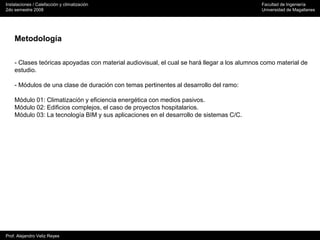 Instalaciones / Calefacción y climatización Facultad de Ingeniería
2do semestre 2008 Universidad de Magallanes
Prof. Alejandro Veliz Reyes
Metodología
- Clases teóricas apoyadas con material audiovisual, el cual se hará llegar a los alumnos como material de
estudio.
- Módulos de una clase de duración con temas pertinentes al desarrollo del ramo:
Módulo 01: Climatización y eficiencia energética con medios pasivos.
Módulo 02: Edificios complejos, el caso de proyectos hospitalarios.
Módulo 03: La tecnología BIM y sus aplicaciones en el desarrollo de sistemas C/C.
 