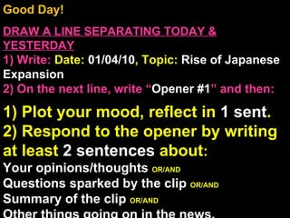 Good Day!  DRAW A LINE SEPARATING TODAY & YESTERDAY 1) Write:   Date:  01/04/10 , Topic:  Rise of Japanese Expansion 2) On the next line, write “ Opener #1 ” and then:  1) Plot your mood, reflect in  1 sent . 2) Respond to the opener by writing at least  2 sentences  about : Your opinions/thoughts  OR/AND Questions sparked by the clip  OR/AND Summary of the clip  OR/AND Other things going on in the news. Announcements: None Intro Music: Untitled 