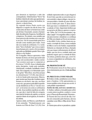 que denuncia as injustiças e sabe das           soldado representa todos os que chegam à
consequências. A história desse "Servo" faz     fé em Cristo; que não se convertem por te-
lembrar a história de todos que queiram pra-    rem assistido a algum milagre, mas por te-
ticar e proclamar a justiça; faz lembrar, in-   rem percebido o sentido de uma vida doa-
clusive, a vida de Jesus.                       da aos irmãos por amor. É dessa desco-
Na segunda leitura Paulo exorta aos             berta que nasce a verdadeira fé e a autênti-
filipenses a respeito da vida de Jesus. Ele     ca adesão a Cristo. Importante lembrar que
existia antes de fazer-se homem (na condi-      na narrativa de Marcos aparece a expres-
ção divina). Encarnado, assume a humani-        são "Abba, Pai" (14,36) em aramaico, sig-
dade decaída pelas fraquezas, humilhações       nifica "papai". O evangelista utiliza a expres-
e desprezos. No entanto, esse caminho que       são para mostrar o abandono e a confiança
Jesus percorre não termina com a sua mor-       do Filho em relação ao Pai em um momen-
te na cruz. Ele foi ressuscitado pelo Pai e     to tão difícil. A nós, cristãos, basta-nos as-
elevado como modelo para todos. Jesus           sumir, a exemplo de Jesus, nossa condição
não teve medo do sofrimento. É o verda-         de filhos e servos do Senhor, respondendo
deiro "Servo Sofredor" que viveu a experi-
                                                fielmente ao chamado de Deus; chamado
ência humana até a morte e foi recompen-
                                                este que requer enfrentamento de dificul-
sado pela sua fidelidade quando Deus o glo-
                                                dades, que nos leva a verdade maior que
rificou e o fez Senhor.
                                                podemos seguir: que é a vontade de Deus.
No Evangelho, Marcos apresenta o lado
                                                Em síntese, podemos dizer que, com Cris-
humano de Jesus; um Jesus que aceita tudo
o que está acontecendo e ainda conclui:         to, nosso companheiro no sofrimento, che-
"isso acontece para que se cumpram as           garemos ao Pai.
Escrituras" (14,49). Jesus é abandonado
pelos discípulos, traído pela multidão,         08. PROFISSÃO DE FÉ
esbofeteado, zombado, humilhado e insul-        D. Professemos nossa fé no Deus que se
tado. Ele se angustia, se vê derrotado a pon-   doou inteiramente por nós. Creio em Deus
to de gritar "Meu Deus, meu Deus porque         Pai...
me abandonastes" (15,44), mas está cer-
to de ter lutado pela causa justa. Marcos,      09. PRECES DA COMUNIDADE
quer mostrar que Jesus não é nenhum super-      D. Irmãos e irmãs, caminhemos com o Deus
homem ou um herói, mas sim, um fraco            justo e bondoso. A Ele apresentemos os
como nós, que passou pela difícil experiên-     nossos pedidos certos de que nos ouvirá. A
cia da obediência ao Pai e é "um dos nos-       cada pedido respondamos:
sos", se levarmos em conta os sofrimentos       Senhor da vida, ouvi-nos e atendei-nos.
da vida. Jesus também manifesta um silên-       1- Senhor, subistes a Jerusalém para sofrer
cio, que não é sinal de falta de coragem,       e assim entrar na glória: conduzi o vosso
mas sinal de fortaleza de espírito; se mostra   povo à Páscoa da Ressurreição! Rezemos...
superior diante da arrogância, do insulto e     2- Fizestes da Cruz a árvore da vida. A to-
da calúnia.                                     dos nós renascidos pelo batismo, dai-nos
Aparece ainda, em Marcos, a profissão de        caminhar como filhos e filhas da luz! Reze-
fé do centurião: "Verdadeiramente este          mos...
homem era Filho de Deus" (15,39). Este          3- Viestes para salvar os pecadores, ajudai-
 