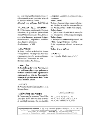 nos a ser misericordiosos com nossos ir-               a força para seguirmos os seus passos até a
mãos e a dedicar-nos com amor no servi-                vossa casa.
ço do vosso Reino! Rezemos...                          Todos: Amém!
(Concluir com a Oração da CF/2012)                     D. Que o Deus de toda a graça nos firme e
                                                       nos fortaleça no meio dos nossos sofrimen-
10. APRESENTAÇÃO DOS DONS                              tos. A Ele a glória e o poder para sempre.
D. O Pai nos ama gratuitamente. Com este               Todos: Amém!
sentimento de gratuidade apresentemos                  D. Que o Deus Salvador nos dê a sua bên-
diante Dele os nossos dons. Hoje, de modo              ção e sua justiça neste dia e para sempre.
especial, coloquemos no altar do Senhor a              Todos: Amém!
nossa oferta da Campanha da Solidarie-                 D. Abençoe-vos o Deus todo poderoso: Pai
dade. Sejamos generosos.                               e Filho e Espírito Santo. Amém!
Bendito és tu... nº 490                                D. Ide em paz e que o Senhor vos acompa-
                                                       nhe.
11. PAI NOSSO                                          Todos: Graças a Deus!
D. Jesus confiou no Pai até às últimas
consequências. Na oração do Pai Nosso                  15. CANTO
expressemos também nossa confiança e                   Um certo dia, à beira mar...nº 812
fidelidade a Ele que tanto nos ama.
Rezemos juntos: Pai Nosso...

12. ORAÇÃO
D. Saciados pela vossa Palavra, nós
vos pedimos ó Deus, que pela morte
do Vosso Filho nos destes esperar o que
cremos, dai-nos pela sua Ressurreição
alcançar o que buscamos. Por Cristo,
Nosso Senhor. Amém.

13. AVISOS
D. Avisar os horários das celebrações da
Semana Santa.
                                                                    Leituras para a Semana
14. BÊNÇÃO E DESPEDIDA
D. Deus nosso Pai, enviastes Vosso Filho               2ª Is 42, 1-7 / Sl 26(27) / Jo 12, 1-11
Jesus para morar entre nós e ser exemplo               3ª Is 49, 1-6 / Sl 70(71) / Jo 13, 21-33.36-38
de humildade e doação. Dai-nos também                  4ª Is 50, 4-9a / Sl 68(69) / Mt 26, 14-25



 Secretariado Diocesano de Pastoral Av. João XXIII, 410-Centro 29930-420-S. Mateus/ES - Tel: (27) 3763.1177
   Fax 3763.3104 - E-mail: secretariado@diocesedesaomateus.org.br / Site: www.diocesedesaomateus.org.br
                 Rádio Católica da nossa região, é a Kairós FM 94,7. www.radiokairos.com.br
        Associe-se ao Clube do Ouvinte e ajude a manter a rádio. Informações pelo telefone 3767-2000.
 