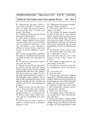 DOMINGO DE RAMOS – Folha Anexa nº 1.907 – ANO "B" – 01/04/2012

 Paixão de Nosso Senhor Jesus Cristo segundo Marcos - 14,1 - 15,47

N - Faltavam dois dias para a Páscoa e         L3 - "Onde queres que façamos os prepara-
para a festa dos Ázimos. Os sumos sacer-       tivos para comeres a Páscoa?"
dotes e os mestres da Lei procuravam um        N - Jesus enviou então dois dos seus dis-
meio de prender Jesus à traição, para          cípulos e lhes disse:
matá-lo. Eles diziam:                          J - "Ide à cidade. Um homem carregando
L1 - "Não durante a festa, para que não haja   um jarro de água virá ao vosso encontro.
um tumulto no meio do povo".                   Segui-o e dizei ao dono da casa em que ele
N - Jesus estava em Betânia, na casa de        entrar: 'O Mestre manda dizer: onde está a
Simão, o leproso. Quando estava à mesa,        sala em que vou comer a Páscoa com os
veio uma mulher com um vaso de alabastro       meus discípulos?' Então ele vos mostrará, no
cheio de perfume de nardo puro, muito          andar de cima, uma grande sala, arrumada
caro. Ela quebrou o vaso e derramou o          com almofadas. Ali fareis os preparativos para
perfume na cabeça de Jesus. Alguns que         nós!"
estavam ali ficaram indignados e comen-        N - Os discípulos saíram e foram à cida-
tavam:                                         de. Encontraram tudo como Jesus havia
L2 - "Por que este desperdício de perfume?     dito, e prepararam a Páscoa.
Ele poderia ser vendido por mais de trezen-    Ao cair da tarde, Jesus foi com os doze.
tas moedas de prata, que seriam dadas aos      Enquanto estavam à mesa comendo, Je-
pobres".                                       sus disse:
N - E criticavam asperamente a mulher.         J - "Em verdade vos digo, um de vós, que
Mas Jesus lhes disse:                          come comigo, vai me trair".
J - "Deixai-a em paz! Por que aborrecê-la?     N - Os discípulos começaram a ficar tris-
Ela praticou uma boa ação para comigo.         tes e perguntaram a Jesus, um após ou-
Pobres, sempre os tereis convosco e quando     tro:
quiserdes podeis fazer-lhes o bem. Quanto a    L3 - "Acaso serei eu?"
mim não me tereis para sempre. Ela fez o       N - Jesus lhes disse:
que podia: derramou perfume em meu cor-        J - "É um dos doze, que se serve comigo do
po, preparando-o para a sepultura. Em ver-     mesmo prato. O Filho do Homem segue seu
dade vos digo, em qualquer parte que o Evan-   caminho, conforme está escrito sobre ele. Ai,
gelho for pregado, em todo o mundo, será       porém daquele que trair o Filho do Homem!
contado o que ela fez, como lembrança do       Melhor seria que nunca tivesse nascido!"
seu gesto".                                    N - Enquanto comiam, Jesus tomou o pão
N - Judas Iscariotes, um dos doze, foi ter     e, tendo pronunciado a bênção, partiu-o
com os sumos sacerdotes para entregar-         e entregou-lhes, dizendo:
lhes Jesus. Eles ficaram muito contentes       J - "Tomai, isto é o meu corpo".
quando ouviram isso, e prometeram dar-         N - Em seguida, tomou o cálice, deu gra-
lhe dinheiro. Então, Judas começou a pro-      ças, entregou-lhes e todos beberam dele.
curar uma boa oportunidade para entre-         Jesus lhes disse:
gar Jesus.                                     J - "Isto é o meu sangue, o sangue da alian-
No primeiro dia dos Ázimos, quando se          ça, que é derramado em favor de muitos. Em
imolava o cordeiro pascal, os discípulos       verdade vos digo, não beberei mais do fruto
disseram a Jesus:                              da videira, até o dia em que beberei o vinho
 