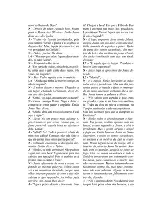 novo no Reino de Deus".                           ta! Chegou a hora! Eis que o Filho do Ho-
N - Depois de terem cantado hino, foram           mem é entregue nas mãos dos pecadores.
para o Monte das Oliveiras. Então Jesus           Levantai-vos! Vamos! Aquele que vai me trair
disse aos discípulos:                             já está chegando".
J - "Todos vós ficareis desorientados, pois       N - E logo, enquanto Jesus ainda falava,
está escrito: 'Ferirei o pastor e as ovelhas se   chegou Judas, um dos doze, com uma mul-
dispersarão'. Mas, depois de ressuscitar, eu      tidão armada de espadas e paus. Vinha
vos precederei na Galiléia".                      da parte dos sumos sacerdotes, dos mes-
N - Pedro, porém, lhe disse:                      tres da Lei e dos anciãos do povo. O trai-
L4 - "Mesmo que todos fiquem desorienta-          dor tinha combinado com eles um sinal,
dos, eu não ficarei".                             dizendo:
N - Respondeu-lhe Jesus:                          L2 - "É aquele que eu beijar. Prendei-o e
J - "Em verdade te digo, ainda hoje, esta noi-    levai-o com segurança!"
te, antes que o galo cante duas vezes, três       N - Judas logo se aproximou de Jesus, di-
vezes me negarás".                                zendo:
N - Mas Pedro repetiu com veemência:              L2 - "Mestre!",
L4 - "Ainda que tenha de morrer contigo, eu       N - e o beijou. Então lançaram as mãos
não te negarei".                                  sobre ele e o prenderam. Mas um dos pre-
N - E todos diziam o mesmo. Chegados a            sentes puxou a espada e feriu o emprega-
um lugar chamado Getsêmani, disse Je-             do do sumo sacerdote, cortando-lhe a ore-
sus aos discípulos:                               lha. Jesus tomou a palavra e disse:
J - "Sentai-vos aqui, enquanto eu vou rezar!"     J - "Vós saístes com espadas e paus para
N - Levou consigo Pedro, Tiago e João, e          me prender, como se eu fosse um assaltan-
começou a sentir pavor e angústia. Então          te. Todos os dias eu estava convosco, no
Jesus lhes disse:                                 Templo, ensinando, e não me prendestes.
J - "Minha alma está triste até a morte. Ficai    Mas isto acontece para que se cumpram as
aqui e vigiai".                                   Escrituras".
N - Jesus foi um pouco mais adiante e,            N - Então todos o abandonaram e fugi-
prostrando-se por terra, rezava que, se           ram. Um jovem, vestido apenas com um
fosse possível, aquela hora se afastasse          lençol, estava seguindo a Jesus, e eles o
dele. Dizia:                                      prenderam. Mas o jovem largou o lençol
J - "Abbá! Pai! Tudo é possível: afasta de        e fugiu nu. Então levaram Jesus ao Sumo
mim este cálice! Contudo, não seja feito o        Sacerdote, e todos os sumos sacerdotes,
que eu quero, mas sim o que tu queres!"           os anciãos e os mestres da Lei se reuni-
N - Voltando, encontrou os discípulos dor-        ram. Pedro seguiu Jesus de longe, até o
mindo. Então disse a Pedro:                       interior do pátio do Sumo Sacerdote. Sen-
J - "Simão, tu estás dormindo? Não pudeste        tado com os guardas, aquecia-se junto ao
vigiar nem uma hora? Vigiai e orai, para não      fogo. Ora, os sumos sacerdotes e todo o
cairdes em tentação! Pois o espírito está         Sinédrio procuravam um testemunho con-
pronto, mas a carne é fraca".                     tra Jesus, para condená-lo à morte, mas
N - Jesus afastou-se de novo e rezou, re-         não encontravam. Muitos testemunhavam
petindo as mesmas palavras. Voltou outra          falsamente contra ele, mas seus testemu-
vez e os encontrou dormindo, porque seus          nhos não concordavam. Alguns se levan-
olhos estavam pesados de sono e eles não          taram e testemunharam falsamente con-
sabiam o que responder. Ao voltar pela            tra ele, dizendo:
terceira vez, Jesus lhes disse:                   T - "Nós o ouvimos dizer: 'Vou destruir este
J - "Agora podeis dormir e descansar. Bas-        templo feito pelas mãos dos homens, e em
 