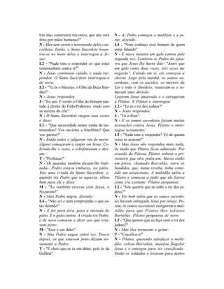 três dias construirei um outro, que não será   N - Aí Pedro começou a maldizer e a ju-
feito por mãos humanas!'"                      rar, dizendo:
N - Mas nem assim o testemunho deles con-      L4 - "Nem conheço esse homem de quem
cordava. Então, o Sumo Sacerdote levan-        estás falando".
tou-se no meio deles e interrogou a Je-        N - E nesse instante um galo cantou pela
sus:                                           segunda vez. Lembrou-se Pedro da pala-
L2 - "Nada tens a responder ao que estes       vra que Jesus lhe havia dito: "Antes que
testemunham contra ti?"                        um galo cante duas vezes, três vezes me
N - Jesus continuou calado, e nada res-        negarás". Caindo em si, ele começou a
pondeu. O Sumo Sacerdote interrogou-o          chorar. Logo pela manhã, os sumos sa-
de novo:                                       cerdotes, com os anciãos, os mestres da
L2 - "Tu és o Messias, o Filho de Deus Ben-    Lei e todo o Sinédrio, reuniram-se e to-
dito?"                                         maram uma decisão.
N - Jesus respondeu:                           Levaram Jesus amarrado e o entregaram
J - "Eu sou. E vereis o Filho do Homem sen-    a Pilatos. E Pilatos o interrogou:
tado à direita do Todo-Poderoso, vindo com     L2 - "Tu és o rei dos judeus?"
as nuvens do céu".                             N - Jesus respondeu:
N - O Sumo Sacerdote rasgou suas vestes        J - "Tu o dizes".
e disse:                                       N - E os sumos sacerdotes faziam muitas
L2 - "Que necessidade temos ainda de tes-      acusações contra Jesus. Pilatos o inter-
temunhas? Vós ouvistes a blasfêmia! Que        rogou novamente:
vos parece?"                                   L2 - "Nada tens a responder? Vê de quanta
N - Então todos o julgaram réu de morte.       coisa te acusam!"
Alguns começaram a cuspir em Jesus. Co-        N - Mas Jesus não respondeu mais nada,
brindo-lhe o rosto, o esbofeteavam e dizi-     de modo que Pilatos ficou admirado. Por
am:                                            ocasião da Páscoa, Pilatos soltava o pri-
T - "Profetiza!"                               sioneiro que eles pedissem. Havia então
N - Os guardas também davam-lhe bofe-          um preso, chamado Barrabás, entre os
tadas. Pedro estava embaixo, no pátio.         bandidos, que, numa revolta, tinha come-
Veio uma criada do Sumo Sacerdote, e,          tido um assassinato. A multidão subiu a
quando viu Pedro que se aquecia, olhou         Pilatos e começou a pedir que ele fizesse
bem para ele e disse:                          como era costume. Pilatos perguntou:
M - "Tu também estavas com Jesus, o            L2 - "Vós quereis que eu solte o rei dos ju-
Nazareno!"                                     deus?"
N - Mas Pedro negou, dizendo:                  N - Ele bem sabia que os sumos sacerdo-
L4 - "Não sei e nem compreendo o que es-       tes haviam entregado Jesus por inveja. Po-
tás dizendo!"                                  rém, os sumos sacerdotes instigaram a mul-
N - E foi para fora, para a entrada do         tidão para que Pilatos lhes soltasse
pátio. E o galo cantou. A criada viu Pedro,    Barrabás. Pilatos perguntou de novo:
e de novo começou a dizer aos que esta-        L2 - "Que quereis que eu faça com o rei dos
vam perto:                                     judeus?"
M - "Este é um deles".                         N - Mas eles tornaram a gritar:
N - Mas Pedro negou outra vez. Pouco           T - "Crucifica-o!"
depois, os que estavam junto diziam no-        N - Pilatos, querendo satisfazer a multi-
vamente a Pedro:                               dão, soltou Barrabás, mandou flagelar
T - "É claro que tu és um deles, pois és da    Jesus e o entregou para ser crucificado.
Galiléia".                                     Então os soldados o levaram para dentro
 