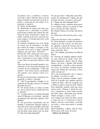 do palácio, isto é, o pretório, e convoca-       N - que quer dizer: "Meu Deus, meu Deus,
ram toda a tropa. Vestiram Jesus com um          porque me abandonaste?" Alguns dos que
manto vermelho, teceram uma coroa de es-         estavam ali perto, ouvindo-o, disseram:
pinhos e a puseram em sua cabeça. E co-          T - "Vejam, ele está chamando Elias!"
meçaram a saudá-lo:                              N - Alguém correu e embebeu uma espon-
T - "Salve, rei dos judeus!"                     ja em vinagre, afixou-a na ponta de uma
N - Batiam-lhe na cabeça com uma vara.           vara e lhe deu de beber, dizendo:
Cuspiam nele e, dobrando os joelhos,             L3 - Deixai! Vamos ver se Elias vem tirá-lo
prostravam-se diante dele. Depois de zom-        da cruz".
barem de Jesus, tiraram-lhe o manto ver-         N - Então Jesus deu um forte grito e expi-
melho, vestiram-no de novo com suas pró-         rou.
prias roupas e o levaram para fora, a fim        (Aqui se faz uma pausa e todos se ajoelham)
de crucificá-lo.                                 N - Neste momento a cortina do santuário
Os soldados obrigaram um certo Simão             rasgou-se de alto a baixo, em duas par-
de Cirene, pai de Alexandre e de Rufo,           tes. Quando o oficial do exército, que es-
que voltava do campo, a carregar a cruz.         tava bem em frente dele, viu como Jesus
Levaram Jesus para o lugar chamado               havia expirado, disse:
Gólgota, que quer dizer "Calvário".              L3 - "Na verdade, este homem era Filho de
Deram-lhe vinho misturado com mirra,             Deus!"
mas ele não o tomou. Então o crucifica-          N - Estavam ali também algumas mulhe-
ram e repartiram as suas roupas, tirando         res, que olhavam de longe; entre elas,
a sorte, para ver que parte caberia a cada       Maria Madalena, Maria, mãe de Tiago
um.
                                                 Menor e de Joset, e Salomé. Elas haviam
Eram nove horas da manhã quando o cru-
                                                 acompanhado e servido a Jesus quando
cificaram. E ali estava uma inscrição com
                                                 ele estava na Galiléia. Também muitas
o motivo de sua condenação: "O Rei dos
                                                 outras que tinham ido com Jesus a Jeru-
Judeus". Com Jesus foram crucificados
                                                 salém estavam ali.
dois ladrões, um à direita e outro à es-
                                                 Era o dia da preparação, isto é, véspera
querda.
                                                 do sábado, e já caíra a tarde.
Os que por ali passavam o insultavam, ba-
lançando a cabeça e dizendo:                     Então, José de Arimatéia, membro respei-
T - "Ah! Tu que destróis o Templo e o re-        tável do Conselho, que também esperava
constróis em três dias, salva-te a ti mesmo,     o Reino de Deus, cheio de coragem, veio
descendo da cruz!"                               a Pilatos e pediu o corpo de Jesus. Pilatos
N - Do mesmo modo, os sumos sacerdo-             ficou admirado, quando soube que Jesus
tes, com os mestre da Lei, zombavam entre        estava morto. Chamou o oficial do exér-
si, dizendo:                                     cito e perguntou se Jesus tinha morrido
T - "A outros salvou, a si mesmo não pode        há muito tempo. Informado pelo oficial,
salvar! O Messias, o rei de Israel... que des-   Pilatos entregou o corpo a José.
ça agora da cruz, para que vejamos e acre-       José comprou um lençol de linho, desceu
ditemos!"                                        o corpo da cruz e o envolveu no lençol.
N - Os que foram crucificados com ele            Depois colocou-o num túmulo, escavado
também o insultavam. Quando chegou o             na rocha, e rolou uma pedra à entrada
meio-dia, houve uma escuridão sobre toda         do sepulcro.
a terra, até as três horas da tarde. Pelas       Maria Madalena, e Maria, mãe de Joset,
três da tarde, Jesus gritou com voz forte:       observavam onde Jesus foi posto.
J - "Eloi, Eloi, lamá sabactâni?"                – Palavra da Salvação.
 