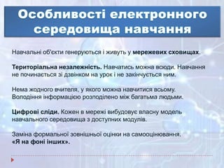 Навчальні об'єкти генеруються і живуть у мережевих сховищах.
Територіальна незалежність. Навчатись можна всюди. Навчання
не починається зі дзвінком на урок і не закінчується ним.
Нема жодного вчителя, у якого можна навчитися всьому.
Володіння інформацією розподілено між багатьма людьми.
Цифрові сліди. Кожен в мережі вибудовує власну модель
навчального середовища з доступних модулів.
Заміна формальної зовнішньої оцінки на самооцінювання.
«Я на фоні інших».
 