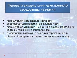 Переваги використання електронного
середовища навчання
 підвищується мотивація до навчання;
 спостерігається економія навчального часу;
 підвищується успішність навчання в експериментальних
класах у порівнянні з контрольними;
 є можливість взаємодії з освітніми сервісами, що в
цілому підвищує ефективність навчального процесу.
 