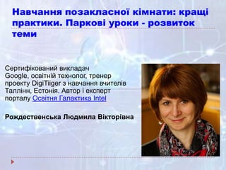Навчання позакласної кімнати: кращі
практики. Паркові уроки - розвиток
теми
Сертифікований викладач
Google, освітній технолог, тренер
проекту DigiTiiger з навчання вчителів
Таллінн, Естонія. Автор і експерт
порталу Освітня Галактика Intel
Рождественська Людмила Вікторівна
 