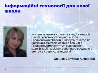 Інформаційні технології для нової
школи
учитель початкових класів вищої категорії
Васілішковської середньої школи
Гродненської області, Білорусь; тьютор по
навчанню вчителів сервісів веб 2.0 в
Гродненському інституті підвищення
кваліфікації, керівник районного ресурсного
центру з хмарних технологій
Ханько Світлана Антонівна
 