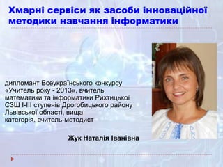 Хмарні сервіси як засоби інноваційної
методики навчання інформатики
дипломант Всеукраїнського конкурсу
«Учитель року - 2013», вчитель
математики та інформатики Рихтицької
СЗШ І-ІІІ ступенів Дрогобицького району
Львівської області, вища
категорія, вчитель-методист
Жук Наталія Іванівна
 