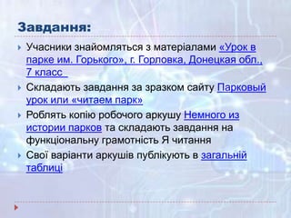 Завдання:
 Учасники знайомляться з матеріалами «Урок в
парке им. Горького», г. Горловка, Донецкая обл.,
7 класс
 Складають завдання за зразком сайту Парковый
урок или «читаем парк»
 Роблять копію робочого аркушу Немного из
истории парков та складають завдання на
функціональну грамотність Я читання
 Свої варіанти аркушів публікують в загальній
таблиці
 