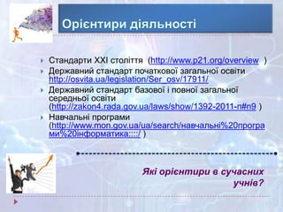 Які орієнтири в сучасних
учнів?
 Стандарти ХХІ століття (http://www.p21.org/overview )
 Державний стандарт початкової загальної освіти
http://osvita.ua/legislation/Ser_osv/17911/
 Державний стандарт базової і повної загальної
середньої освіти
(http://zakon4.rada.gov.ua/laws/show/1392-2011-п#n9 )
 Навчальні програми
(http://www.mon.gov.ua/ua/search/навчальні%20програ
ми%20інформатика::::/ )
 