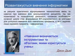 8
Розвантажується вивчення інформатики
за рахунок практичного відпрацювання технологічних вмінь та
навичок при вивченні всіх загальноосвітніх дисциплін, під час
позакласної та позашкільної діяльності; головною особливістю
сучасної школи стає формування ІКТ-компетентності як ключової
для успішного вивчення всіх навчальних предметів, а не є задачею
лише окремого предмета, - інформатики.
«Навчання визначається
інструментами та
об'єктами, якими користується
учень»
Джон Дьюї
 