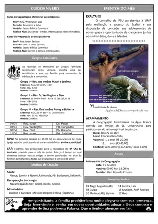 CURSOS NA EBD                                                   EVENTOS DO MÊS

Curso de Capacitação Ministerial para Diáconos                         EXALTAI !!!
     Profº: Rev. Wellington Dias                                              O conselho da IPSU parabeniza à UMP
     Período: Fevereiro a Julho                                        pela realização e sucesso do Exaltai e sua
     Horário: Escola Bíblica Dominical                                 disposição de conceder aos adolescentes de
     Público Alvo: Diáconos e irmãos interessados neste ministério.    nossa igreja a oportunidade de crescerem juntos
Curso de Preparação de Discipuladores                                  nos ministérios, dons e talentos.
     Profº: Rev. Israel Serique                                             *********************************
     Período: 2012 a 2013 (2 anos)
     Horário: Escola Bíblica Dominical
     Público Alvo: Jovens e demais interessados

                       Grupos Familiares

             As reuniões do Ministério de Grupos Familiares
             recomeçam nesta semana, escolha uma das
             residências e leve sua família para momentos de
             edificação e comunhão.
            Grupo I – Res. dos irmãos Mauri e Joelma
            Endereço: Rua 250, Qd 35, Lt 10
            Fone: 3202 5760
            Horário: 20:00 hs

            Grupo II – Res. Pr. Wellington e Geo
            Endereço: St. Jardim Brasil - Rua X10, Qd X17, Lt 13
            Fone: 3284-2051
            Horário: 20:00 hs

            Grupo III – Res. Dos irmãos Roney e Roberta
            Endereço: Rua 220, Nº 339 – St. Universitário
            Fone: 3941 5570 / 99510504
            Horário: 20:00 hs                                          ACAMPAMENTO
Dia / Mês            Pregador                          Liturgista
                                                                             A Congregação Presbiteriana da Água Branca
  01/04        Rev. Israel                       Dc. Paulo
  08/04        Rev. Wellington                   PB. Eurípedes         convida aos irmãos do St. Universitário para
  08/04        Rev. Eliel                        Pb. Roberto           participarem do retiro espiritual de páscoa.
  15/04        Rev. Israel                       Bel. Salathiel              Data: 20 a 22 de abril
                                                                             Local: Chácara Bela Vista
UPA: No próximo sábado (às 19:30 hs) os adolescentes de nossa                Valor: 07-1 1 anos (R$ 20,00)
igreja estarão participando de um estudo bíblico. Venha e participe!                12... anos (R$ 40,00)
                                                                             Contato: Sem. Almir (9302 4399/ 3645 4399)
SAF: Estamos nos preparando para a realização do 9º Chá da
Amizade, previsto para o mês de junho. Este já é tempo no qual
devemos colocar nossas amigas a serem convidadas no altar do
                                                                                                  Avisos
Senhor. Lembrando a todas que evangelizar é um ato de amor.
                                                                       Aniversário da Congregação
                       Motivos de Oração                                      Data: 15 de abril
                                                                              Horário: 09:00 hs e 19:00 hs
Saúde                                                                         Preletor: Rev. Ronaldo Crispim
  Nance, Zamith e Noemi, Raimunda, Pb. Eurípedes, Selomith.
Recuperação de cirurgia                                                                  Aniversariantes
  Navarro (pai do Rev. Israel), Bento, Sirlene.
                                                                       03 Tiago Augusto (AB)        14 Sandra, Laís
Missionários                                                           04 Guido                     15 Myriade, Antº Rodrigo
 Luciene e Gustavo (México); Delpino e Rosa (Espanha)                  10 Melissa (AB), Livânia     17 Geo
 
