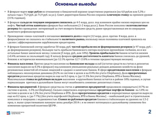 2
Основные выводы
• В феврале-марте курс рубля по отношению к бивалютной корзине существенно укрепился (на 4,0 рубля или 5,3% с
начала года с 75,9 руб. до 71,9 руб. за у.е.). Совет директоров Банка России сохранил ключевую ставку на прежнем уровне
(11% годовых).
• В феврале сальдо по текущим операциям снизилось до 4-5 млрд. долл. под влиянием крайне низких мировых цен на
нефть. Чистый отток капитала в феврале был небольшим (1-2 млрд долл.). Банк России пополнил золотовалютные
резервы без проведения интервенций за счет возврата банками средств, ранее предоставленных им по операциям
валютного рефинансирования.
• Прохождение «пика» платежей в погашение внешнего долга в марте (12 млрд. долл. против 8 млрд. долл. в
феврале)никак не сказалось на стабильности валютного рынка, поскольку около половины платежей пришлось на
сделки с аффилированными зарубежными кредиторами.
• В феврале банковский сектор заработал 50 млрд. руб. чистой прибыли после формирования резервов (и 97 млрд. руб. -
до формирования резервов). Большую часть прибыли банковского сектора получили крупнейшие госбанки, но и все
остальные банки закончили месяц с плюсом (5 млрд. руб., или 10%). Уровень прибыльности банков остается низким
(+0.4% активов за скользящий год). К началу февраля средняя достаточность капитала банков снизилась до уровней,
близких к исторически минимальным (до 12.1% против 12.7-13.0% в течение предшествующих месяцев).
• Финансы населения. Приток средств населения на банковские вклады ослаб (остатки средств на счетах и депозитах
населения выросли на 0.3% в феврале) под влиянием уменьшения реальных доходов домашних хозяйств на фоне
резонансных новостей об отзывах лицензий и «дырах» в капиталах банков. В сфере кредитования населения в феврале
наблюдалась околонулевая динамика (0.2% по системе в целом и на 0.4% без учета Сбербанка). Доля просроченных
кредитов розничных кредитах выросла еще на 0.2 проц. п. (до 11.5% без учета Сбербанка, ВТБ и Банка Москвы).
Максимальная ставка по рублёвым вкладам населения в крупнейших банках остается в районе 10% годовых, в случае
нормализации притока в дальнейшем банки могут возобновить снижение депозитных ставок.
• Финансы предприятий. В феврале средства на счетах и депозитах предприятий продолжили сокращаться (-0.7% по
системе в целом, -1.5% по Сбербанку). Сильно сократились корпоративные кредитные портфели банков– на 1.0% по
системе в целом и на 1.2% без учета Сбербанка и ВТБ. Доля просроченных кредитов в корпоративных кредитах выросла
еще на 0.2 проц. п. (до 7.7%) (без учета портфелей Сбербанка, ВТБ и Банка Москвы) – наибольший рост в строительном
комплексе и операциях с недвижимостью. Ставки по рублевым кредитам близки к стабилизации на уровнях на 1.5-2
проц. п. выше существовавших накануне шока декабря 2014 г. и не имеют потенциала к дальнейшему снижению без
изменения процентной политики ЦБ РФ .
 
