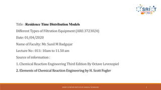 SHROFF S R ROTARY INSTITUTE OF CHEMICAL TECHNOLOGY 1
Title : Residence Time Distribution Models
Different Types of Filtration Equipment (ARE:3723024)
Date: 01/04/2020
Name of Faculty: Mr. Sunil M Badgujar
Lecture No : 011: 10am to 11.50 am
Source of information :
1. Chemical Reaction Engineering Third Edition By Octave Levenspiel
2. Elements of Chemical Reaction Engineering by H. Scott Fogler
 