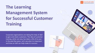 The Learning
Management System
for Successful Customer
Training
Corporate organizations are taking the help of L&D
to gain and retain customers. The idea of customer
training, while not new, has taken a life of its own
in the past few years. Let’s see why it is important
and how an LMS can help make it a success.
 