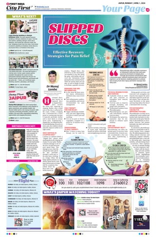 Your Page
JAIPUR, MONDAY | APRIL 1, 2024
10
ﬁrstindia.co.in
ﬁrstindia.co.in/epapers/jaipur theﬁrstindia theﬁrstindia theﬁrstindia
WHAT’S NEXT?
Startup Mixer @Jaipur:The 345th Startup Mixer,
where innovators and trailblazers come together to
ignite connections, gain valuable insights, and
discover hidden gems in the startup ecosystem. With
a dynamic community of founders, investors, and
enablers, this event offers unparalleled networking
opportunities and engaging discussions.
When: April 27, 4:00 PM Onwards
Where: Jaipur
The Global Goals Run - AIESEC is proud to present
“The Global Goals Run,” The event will feature a
10K Run and a 5K Run. Water stations will be
available throughout the course to keep
participants hydrated. Apart from the pre-run
Zumba session and refreshments, participants will
get perks like – T-shirts, an E-Certificate upon
finishing, vouchers, giveaways, and medals.
When: April 14, 5:00 AM Onwards
Where: Pratap Nagar, Jaipur
Lagan Mandap Wedding  Lifestyle
Exhibition 2024: The most awaited summer
wedding  lifestyle exhibition of Jaipur. Find the
best fashion, wedding, lifestyle, home decor,
jewellery, and handicraft collection under one
roof. Shopping trends from Pan India. From bridal
to western; jewellery to footwear; home decor to
accessories find a-z of fashion in this event.
When: April 03-04, 11:00 AM Onwards
Where: Birla Auditorium, Jaipur
BIRTHDAY FORECAST!
Make your life more
sublime to enjoy the
richer grandeur of
infinite life. The
absence of worry is
the first step in this
direction. You seem
to know exactly what
people need and
want from you try
not to be too lavish
in your spending
today. Take
advantage of this
positive energy and
make the most out of
your day.
AYAZ KHAN
Aries
APRIL 01
Lucky Number: 05 Lucky Colour: RED
https://www.makemytrip.com/
Scan or click
here to book
your ﬂight
tickets
MUMBAI- Air India, Air India Express, IndiGo, Vistara
DELHI- Air India, Air India Express, IndiGo, Vistara
CHENNAI- Air India, Air India Express, Alliance Air
KOLKATA- Air India, Air India Express, IndiGo, Vistara
SURAT- Air India Express, IndiGo, Vistara
CHANDIGARH- Air India, Air India Express, Alliance Ai
INDORE- Air India, Air India Express, Alliance Air,
IndiGo, Vistara
PATNA- Air India, Air India Express, Alliance Air, IndiGo,
Vistara
KOCHI- Air India, Air India Express, Akasa Air, Alliance
Air, IndiGo, Vistara
SRINAGAR- Air India, Air India Express, IndiGo, SpiceJet
WHAT’S JAIPUR WATCHING TODAY?
Do you want to add your establishment here? Email your details to cityfirst@firstindia.co.in
Police
100
Fire
101
Ambulance
102/108
Scan or click here to
download App of First
India newspaper
https://in.bookmyshow.com/
Movie: GodzillaxKong:TheNewEmpire
Director: Adam Wingard
Cast  crew: Rebecca Hall, Dan Stevens,
Rachel House  Kaylee Hottle
Movie: Crew
Director: Rajesh Krishnan
Cast  crew: Tabu, Kareena Kapoor
Khan, Kriti Sanon  Diljit Dosanjh
Scan or click
here to book your
movie tickets
Child Helpline
1098
Help in Suffering
2760012
erniated discs,
also known as
ruptured discs
or slipped discs,
don't involve
the entire disc rupturing or
slipping. Rather, only a small
area of the disc is affected by
the crack. Unlike a bulging
disc, a herniated disc is more
prone to causing pain because
it typically protrudes further
and is more likely to irritate
nerve roots. Experiencing a
slipped disc can indeed be pain-
fulanddebilitating.However,in
mostcases,theconditionshould
naturally improve within six to
eight weeks.
WHAT HAPPENS IN
A SLIPPED DISC?
Contrary to common belief, a
slipped disc doesn't entail
anythingphysicallyslippingout
of place in your spine. Rather,
it denotes damage to one of
the discs located between
each spinal bone. This
damage occurs when the
soft gel-like inner pad of
the disc protrudes
through a weak spot in
the outer layer, resulting
in a bulge. Often, this
bulge applies pressure on
nearby spinal nerves, lead-
ingtointensepainaccompa-
nied by symptoms that
radiate down the
leg or arm, com-
monly known as
sciatica. Slipped discs, also
referred to as disc herniations,
can manifest in any disc along
the spine, with lumbar and cer-
vical disc herniations being
amongthemostcommonforms.
There are various steps you can
take, as well as things to avoid,
to facilitate a speedier recovery.
MANAGING PAIN AND
INFLAMMATION:
n In the initial 48 hours post-
disc injury, inflammatory
mediators may cause severe
pain.
n Anti-inflammatory medica-
tion, painkillers, and rest are
recommended for pain
management.
COLD THERAPY
FOR PAIN RELIEF:
n Apply cold therapy immedi-
ately and after aggravating
activities to reduce pain and
swelling.
n Use an ice pack or frozen
vegetables wrapped in a
towel for 10 minutes every
2-3 hours.
TRANSITIONING
TO HEAT THERAPY:
n After 72 hours or more, heat
therapy can be used for
muscle relaxation and pain
relief.
n Options include a wheat bag
or warm soak, especially
beneficial before stretching
and strengthening exercises.
PHYSICAL REHABILITATION
AND EXERCISE:
n Gradually return to work
and start exercises to
strengthen back muscles
and joints.
n Exercise aims to improve
strength, flexibility, and
proper back mechanics.
n Professional Guidance from
Physiotherapists.
n Physiotherapists can pro-
vide individually tailored
exercise plans.
n Techniques like spinal ma-
nipulation may be em-
ployed to enhance spine
mobility.
HOW CAN
PHYSIOTHERAPY HELP?
Physiotherapy are often im-
portant parts of recovery from
a herniated disk. A doctor usu-
ally recommends a few rest
days after experiencing a
herniated disk.
Doing gentle activities and
exercises will strengthen the
muscles that support the spine
and reduce pressure on the spi-
nal column. They will also pro-
mote flexibility in the spine
and may help reduce the risk of
a herniated disk recurring.
PHYSIOTHERAPIST
CAN HELP IN
IMPROVING POSTURE:
Physiotherapist can help you to
maintain the correct posture and
teaches body mechanics to min-
imizestressonthespine.Takethe
help of physiotherpist to incor-
porate exercises and posture
principles into daily and recrea-
tional activities.
In conclusion, physiotherapy
stands as a cornerstone in the re-
covery journey from a slipped
disc.Byaddressingposture,pro-
viding tailored exercises, and
employing targeted stretches,
physiotherapists play a vital role
in alleviating pain, improving
mobility, and preventing future
occurrences. Their expertise
not only accelerates healing
but also empowers indi-
viduals with the knowl-
edge and tools needed
to maintain spinal
health, highlighting
the invaluable contri-
butionofphysiothera-
py in managing
slippeddiscconditions.
Dr Manoj
Lamba
Physiotherapist, Deep Hospital
and Research Center
H
Physiotherapy offers valuable assistance
to individuals suffering from back pain
caused by herniated or bulging discs.
Through personalized consultations with
a physiotherapist, tailored treatment plans and exercise
regimens can be devised, enabling patients to achieve
full recovery from their injury and better manage their
daily pain.
Dr Manoj Lamba,
Physiotherapist,
Deep Hospital  Research Center
Effective Recovery
Effective Recovery
Strategies for Pain Relief
Strategies for Pain Relief
PIRIFORMIS MUSCLE
STRETCH
The piriformis muscle is a
small muscle located deep in
the buttocks. To stretch this
muscle:
n Lie on the back with the
knees bent and both heels
on the ﬂoor.
n Cross one leg over the
other, resting the ankle on
the bent knee.
n Gently pull the crossed
knee toward the chest
until there is a stretch in
the buttock.
n Hold the stretch for 15-30
seconds.
n Repeat on both sides.
Contrary to common belief, a
slipped disc doesn't entail
anythingphysicallyslippingout
of place in your spine. Rather,
it denotes damage to one of
the discs located between
each spinal bone. This
bulge applies pressure on
nearby spinal nerves, lead-
ingtointensepainaccompa-
BACK
FLEXION STRETCH
Back ﬂexion exercises stretch the spine
and back muscles. To perform a back ﬂexion
stretch:
n Lie on the back and hold both knees toward the
chest.
n At the same time, move the head
forward until there is a comfort-
able stretch across the mid
and low back.
n Hold the stretch for
15-30 seconds.
n Repeat
several
times.
mobility, and preventing future
occurrences. Their expertise
not only accelerates healing
but also empowers indi-
viduals with the knowl-
edge and tools needed
slippeddiscconditions.
KNEE
TO CHEST STRETCH
n The knee-to-chest stretch will work
the muscles on each side of the body
separately for a gentler stretch.
n Lie on the back with the knees bent and
both heels on the ﬂoor.
n Place both hands behind one knee and pull it
toward the chest.
n Hold the stretch for 15-20
seconds.
n Switch legs and repeat
several times.
 