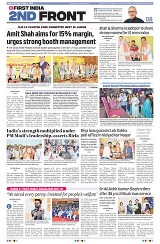 THAKUR AT VIKSIT BHARAT AMBASSADOR MEET UP
‘We saved every penny, invested for people’s welfare’
Kamalkant Sharma
Jaipur
nion Minister
Anurag Thakur
talked about the
achievements of the Cen-
tral government in the
last 10 years during a
Viksit Bharat Ambassa-
dor meet programme
held at Rajasthan Inter-
national Centre on Sun-
day and interacted with
hundreds of youths.
Thakur said that in
2014 they had promised
to run the government
with honesty and after
10 years we have saved
every penny of the coun-
try and have invested it
for the welfare of the
people. He said, “There
was a time when the
country’s money was
stolen through defence
deals but today the coun-
try is strengthened in the
defence sector. Earlier,
the players were cheated
but today they are
groomed to win medals.
Today, the third largest
startup of the world has
been set up. The Naren-
dra Modi government
has increased the coun-
try’s treasury.”
Industries Minister
Rajyavardhan Rathore
said “The PM is think-
ing about Rajasthan. In
two months, people will
benefit from such deci-
sions. There is no dearth
of resources in Ra-
jasthan but no govt
cared about it. Now, the
double engine govt will
help in State’s develop-
ment,” he said. “People
are leaving Congress 
joining BJP. Some are
returning their tickets.
The rest are playing vid-
eos of BJP.”
Anurag Thakur addresses during the Viksit
Bharat Ambassador, Jaipur Meet Up at RIC in
Jaipur on Sunday.
Rajyavardhan Rathore and others during The
Viksit Bharat Ambassador, Jaipur Meet Up.
U
08
As we step into another month, it is a new
beginning and we can always choose to be more
kind, compassionate, loving and understanding
than we were before!
Dr Jagdeesh Chandra, CMD  Editor-in-Chief
THOUGHT OF THE DAY
Postal Reg No. JPC/004/2022-24
Jaipur, Monday | April 1, 2024 www.firstindia.co.in firstindia.co.in/epapers/jaipur thefirstindia thefirstindia thefirstindia
Yogesh Sharma
Jaipur
Home Minister Amit
Shah commenced the
Lok Sabha election
campaign from Hotel
The Lalit in Jaipur on
Sunday. During the
event, he chaired a
meeting with cluster in-
charges of eight Lok
Sabha constituencies,
discussing election
management strategies
in detail.
In the joint meeting
of the Cluster Core
Committee, members
deliberated extensively
on issues related to
campaign and publicity
during the upcoming
elections. Shah empha-
sised the party’s goal of
achieving a hat-trick
victory on all 25 seats
in the state, seeking in-
puts and suggestions
from committee mem-
bers on this front.
He reiterated the par-
ty’s commitment to se-
cure a resounding vic-
tory, setting a target of
winning with a 15%
higher margin than the
previous elections.
Stressing the impor-
tance of robust booth
management and ensur-
ing active participation
of every worker, Shah
delegated responsibili-
ties to each party work-
er and booth head.
The meeting was at-
tended by CM Bhajan
Lal Sharma, BJP State
Prez CP Joshi, State
poll in-charge Dr Vinay
Sahasrabuddhe, co-in-
charge Vijaya Rahatkar,
Dy CMs Diya Kumari,
Dr PC Bairwa, and oth-
er senior leaders.
Later in the evening,
while addressing the
gathering, Union Home
Min Shah expressed
confidence in party’s
prospects, predicting a
hat-trick win on all 25
LS seats in the State.
BJP LS CLUSTER CORE COMMITTEE MEET IN JAIPUR
AmitShahaimsfor15%margin,
urgesstrongboothmanagement
l The Union Home Minister stressed leaders’ participation in the ‘BJP 370 Paar and NDA 400 Paar’
slogan l Shah scrutinised Core Committee members on task allocation and future strategies
aimed at clinching a clean sweep across all 25 LS seats in state, while seeking inputs from them
Union Home Minister Amit Shah, CM Bhajan Lal Sharma, Diya Kumari, Dr PC
Bairwa, Dr Vinay Sahasrabuddhe, CP Joshi, Vijaya Rahatkar and Rajendra Rathore
during the Cluster Core Committee meet in Jaipur on Sunday.  NAIM KHAN
Union Home Minister Amit Shah addresses the party workers during the LS Cluster
Core Committee meeting at hotel The Lalit in Jaipur on Sunday. CM Bhajan Lal
Sharma, Diya Kumari  CP Joshi were also present.
SHAH IN JODHPUR TODAY TO HOLD PARTY MEETINGS AHEAD OF LS POLLS
Jodhpur: Union Minister Amit Shah
will be holding party meetings in
Jodhpur to review the preparedness
for the Lok Sabha election during his one
day visit to the city on Monday. Chief Minis-
ter Bhajan Lal Sharma will also be accom-
panying Shah who will meet BJP workers
and give the mantra of victory for the Lok
Sabha elections. As per the program, Amit
Shah and Bhajan Lal will leave from Jaipur
at 9 am today and reach Jodhpur airport at
9:45 am. LS Joint Core Committee meeting
of Jodhpur, Pali, Jalore- Sirohi, Barmer LS
seats will be held here at a private hotel.
After this, Shakti Kendra coordinators and
Jodhpur LS booth presidents will participate
in a meeting to be held at Polo Ground.
Shah will leave for Delhi at 1:10 pm.
Shiv Prakash Purohit
 Rajeev Gaur
Jaipur
Chief Minister Bhajan
Lal Sharma, during his
visit to Jodhpur on Mon-
day, will attend the impor-
tant meeting of the core
committee members of
Jodhpur, Pali, Jalore-Siro-
hi and Barmer-Jaisalmer
Lok Sabha constituencies
along with Home Minis-
ter Amit Shah.
Sharma will reach Ra-
tanada Chami Polo
Ground at 1:30 pm, where
he along with Amit Shah,
will attend the Shakti
Kendra Convenor’s Con-
ference, the meeting of
BJP leaders of Jodhpur,
Pali, Jalore-Sirohi and
Barmer-Jaisalmer Lok
Sabha and the booth pres-
ident of Jodhpur Lok
Sabha constituency.
After this, he will reach
the airport at 3:30 pm and
leave for Jaipur. Sharma
was in Jodhpur on Satur-
day also and addressed
the nomination meeting
of BJP Lok Sabha candi-
date GS Shekhawat.
ShahSharmainJodhpurtoshare
victorymantraforLSseatstoday
SrIASRohitKumarSinghretires
after35yrsofillustriousservice
Union Home Minister Amit Shah being welcomed by CM Bhajan
Lal Sharma during the BJP’s Lok Sabha Core Committee meeting
held at hotel The Lalit in Jaipur on Sunday.
First India Bureau
Jaipur
Senior IAS Rohit Kumar
Singh retired from the
service after serving for
35 years. A Rajasthan
cadre IAS of 1989 batch,
Singh was till now post-
ed as secretary in the
ministry of consumer af-
fairs in government of
India in New Delhi.
During his more than
three decade long ser-
vice, he served in key
positions of government
of India and in govern-
ment of Rajasthan. In
Rajasthan he held the
position of ACS Rural
Development  Pan-
chayati Raj, ACS home,
ACS Medical  Health
in the past apart from
other significant post-
ings.
He also held the posi-
tion of Joint Secretary in
the Ministry of Road
Transport  Highways
in New Delhi.
Diya inaugurates Lok Sabha
poll office in Vidyadhar Nagar
India’s strength multiplied under
PM Modi’s leadership, asserts Birla
Jhalawar: Raje 
Dushyant meet
party workers
Piyush Goyal extends his best wirshes to IAS officer Rohit Kumar
Singh on his retirement from the services in New Delhi on Sunday.
His wife Nina Singh who is CISF DG  others were also present.
First India Bureau
Jaipur
Vidyadhar Nagar assem-
bly area in Jaipur wit-
nessed the inauguration
of the ‘Lok Sabha Elec-
tion Office’ of BJP can-
didate Manju Sharma by
Deputy Chief Minister
Diya Kumari on Sunday.
The event saw the pres-
ence of several promi-
nent figures including
Assembly Coordinator
Rajendra Karodia, Dis-
trict President Raghav
Sharma, former MLA
Biru Singh Rathore, for-
mer Deputy Mayor
Pawan Sharma, District
Vice- President Chan-
draprakash, District
Minister Sunita and Ke-
dar, Mandal Presidents,
Councilors, Booth Presi-
dents, and a large num-
ber of party workers.
With this, the cam-
paign of BJP LS candi-
date Manju Sharma will
expedite in vidyadhar
nagar area.
Later in the evening,
Diya Kumari met with
Home Minister Amit
Shah at hotel The Lalit.
First India Bureau
Kota
BJP’s Kota-Bundi candi-
date and LS Speaker Om
Birla asserted that PM
Narendra Modi’s trans-
formative impact on In-
dia, citing a significant
rise in global stature over
the past decade. Birla,
campaigning in Ladpura
and Ramganjmandi,
highlighted Modi’s poli-
cies, emphasising India’s
independent stance on
the global stage. Visiting
numerous villages, Birla
engaged with voters,
“The reason for this is
that PM Modi made the
welfare of the entire
world the agenda of G-20
meeting in accordance
with Vasudhaiva Kutum-
bakam. Today the world
is running on the same
agenda created by Modi,”
he said. MLAMadan Di-
lawar declared Modi as
the irreplaceable leader
for India’s continued
progress. MLA Kalpana
Devi credited PM Modi
for instilling newfound
confidence in India.
Diya Kumari being felicitated by local leaders during the
inauguration of LS Election Office of Manju Sharma at Vidyadhar
Nagar area in Jaipur on Sunday.
Om Birla greets people as he arrives to address a public meeting
during the ‘Jansampark Abhiyan’ at Ladpura  Ramganj Mandi areas
in Kota district on Sunday. Kalpana Devi  others were present.
Om Birla addresses people during the ‘Jansampark Abhiyan’
at Jagpura, Shantinagar, Ranapur, Bavdi Kheda, Kolan, and
Amarkuan areas in Kota district on Sunday.
Now the campaign
of BJP LS candidate,
Manju Sharma will
intensify in the area
Over 3 decades, he
served in key roles
in both Centre and
State govts
The CEO and Managing Editor of First India News, Pawan Arora along with the judges, (L-R)
Mamnoon Fatma, Dr Nasir Mohammad Madani and Savita Verma light the lamp to launch
the Ajmer Auditions of Super Singer Plus Rajasthan, in Ajmer on Sunday. Dr Swati Malik,
Vijay, Show Director Shruti, Anchors Manmeet Singh and Indu Rathore were also present.
SuperSingerPlusRajasthanauditions
First India Bureau
Jhalawar
Former CM Vasundhara
Raje and BJP candidate
from Jhalawar-Baran
seat and MP Dushyant
Singh held a meeting of
the party workers in Jhal-
awar on Sunday.
Divisional level party
leaders and workers were
present in the meeting.
Raje asked them to get
involved in the prepara-
tions and distributed
them tasks.She also gave
the Mantra of victory to
everyone. Raje also held
a meeting of municipal
councilors District chair-
men. Dushyant Singh
will file his nomination
on April 2  preps are
underway for the same.
 