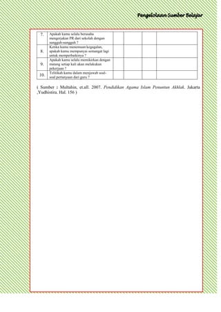 7.    Apakah kamu selalu berusaha
       mengerjakan PR dari sekolah dengan
       sungguh-sungguh ?
       Ketika kamu menemuan kegagalan,
 8.    apakah kamu mempunyai semangat lagi
       untuk memperbaikinya ?
       Apakah kamu selalu memikirkan dengan
 9.    matang setiap kali akan melakukan
       pekerjaan ?
       Telitikah kamu dalam menjawab soal-
 10.   soal pertanyaan dari guru ?

( Sumber : Multahin, et.all. 2007. Pendidikan Agama Islam Penuntun Akhlak. Jakarta
,Yudhistira. Hal. 156 )
 