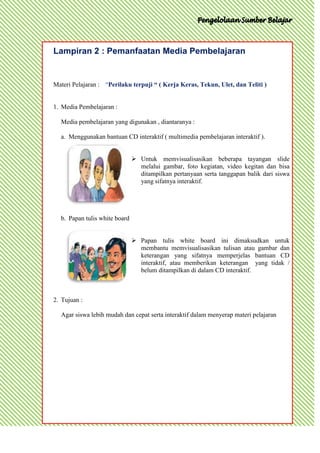 Lampiran 2 : Pemanfaatan Media Pembelajaran


Materi Pelajaran : “Perilaku terpuji “ ( Kerja Keras, Tekun, Ulet, dan Teliti )


1. Media Pembelajaran :

  Media pembelajaran yang digunakan , diantaranya :

  a. Menggunakan bantuan CD interaktif ( multimedia pembelajaran interaktif ).


                                Untuk memvisualisasikan beberapa tayangan slide
                                 melalui gambar, foto kegiatan, video kegitan dan bisa
                                 ditampilkan pertanyaan serta tanggapan balik dari siswa
                                 yang sifatnya interaktif.




  b. Papan tulis white board


                                Papan tulis white board ini dimaksudkan untuk
                                 membantu memvisualisasikan tulisan atau gambar dan
                                 keterangan yang sifatnya memperjelas bantuan CD
                                 interaktif, atau memberikan keterangan yang tidak /
                                 belum ditampilkan di dalam CD interaktif.



2. Tujuan :

  Agar siswa lebih mudah dan cepat serta interaktif dalam menyerap materi pelajaran
 