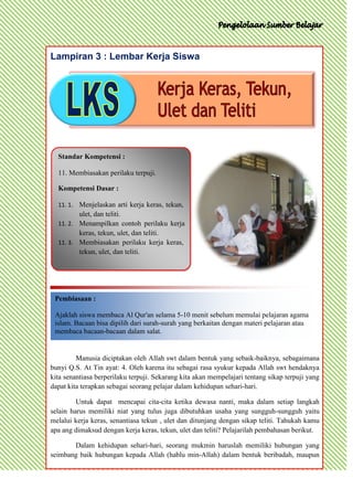 Lampiran 3 : Lembar Kerja Siswa




  Standar Kompetensi :

  11. Membiasakan perilaku terpuji.

  Kompetensi Dasar :

  11. 1. Menjelaskan arti kerja keras, tekun,
          ulet, dan teliti.
  11. 2. Menampilkan contoh perilaku kerja
         keras, tekun, ulet, dan teliti.
  11. 3. Membiasakan perilaku kerja keras,
         tekun, ulet, dan teliti.




 Pembiasaan :

 Ajaklah siswa membaca Al Qur'an selama 5-10 menit sebelum memulai pelajaran agama
 islam. Bacaan bisa dipilih dari surah-surah yang berkaitan dengan materi pelajaran atau
 membaca bacaan-bacaan dalam salat.


         Manusia diciptakan oleh Allah swt dalam bentuk yang sebaik-baiknya, sebagaimana
bunyi Q.S. At Tin ayat: 4. Oleh karena itu sebagai rasa syukur kepada Allah swt hendaknya
kita senantiasa berperilaku terpuji. Sekarang kita akan mempelajari tentang sikap terpuji yang
dapat kita terapkan sebagai seorang pelajar dalam kehidupan sehari-hari.

         Untuk dapat mencapai cita-cita ketika dewasa nanti, maka dalam setiap langkah
selain harus memiliki niat yang tulus juga dibutuhkan usaha yang sungguh-sungguh yaitu
melalui kerja keras, senantiasa tekun , ulet dan ditunjang dengan sikap teliti. Tahukah kamu
apa ang dimaksud dengan kerja keras, tekun, ulet dan teliti? Pelajarilah pembahasan berikut.

       Dalam kehidupan sehari-hari, seorang mukmin haruslah memiliki hubungan yang
seimbang baik hubungan kepada Allah (hablu min-Allah) dalam bentuk beribadah, maupun
 