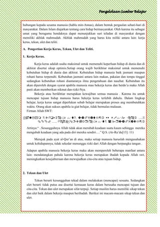 hubungan kepada sesama manusia (hablu min-Annas), dalam bentuk pergaulan sehari-hari di
masyarakat. Dalam Islam diajarkan tentang cara hidup bermasyarakat. Oleh karena itu sebagai
umat yang beragama hendaknya dapat menunjukkan suri teladan di masyarakat dengan
memiliki akhlak mahmudah. Akhlak mahmudah yang harus kita miliki antara lain: kerja
keras, tekun, ulet dan teliti.

A. Pengertian Kerja Keras, Tekun, Ulet dan Teliti.

1. Kerja Keras.

        Kerja keras adalah usaha maksimal untuk memenuhi keperluan hidup di dunia dan di
  akhirat disertai sikap optimis.Setiap orang wajib berikhtiar maksimal untuk memenuhi
  kebutuhan hidup di dunia dan akhirat. Kebutuhan hidup manusia baik jasmani maupun
  rohani harus terpenuhi. Kebutuhan jasmani antara lain makan, pakaian dan tempa tinggal
  sedangkan kebutuhan rohani diantaranya ilmu pengetahuan dan nasehat. Kebutuhan itu
  akan diperoleh dengan syarat apabila manusia mau bekerja keras dan berdo’a maka Allah
  pasti akan memberikan nikmat dan rizki-Nya.
        Bekerja atau berikhtiar merupakan kewajiban semua manusia . Karena itu untuk
  mencapai tujuan hidup manusia harus bekerja keras terlebih dahulu. Dalam lingkup
  belajar, kerja keras sangat diperlukan sebab belajar merupakan proses ang membutuhkan
  waktu. Orang akan sukses apabila ia giat belajar, tidak bermalas-malasan.
  Firman Allah SWT:

       ….
      …..   
  Artinya:“ ..Sesungguhnya Allah tidak akan merubah keadaan suatu kaum sehingga mereka
  mengubah keadaan yang ada pada diri mereka sendiri….” Q.S. (Ar-Ra’du[13]: 11)

       Merujuk pada ayat al-Qur’an di atas, maka setiap manusia haruslah mengusahakan
  untuk kehidupannya, tidak sekedar menunggu rizki dari Allah dengan berpangku tangan .

  Adapun apabila manusia bekerja keras maka akan memperoleh beberapa manfaat antara
  lain: mendatangkan pahala karena bekerja keras merupakan ibadah kepada Allah swt,
  meningkatkan kesejahteraan dan mewujudkan cita-cita atau tujuan hidup.



2. Tekun dan Ulet

         Tekun berarti kesungguhan tekad dalam melakukan (mencapai) sesuatu. Sedangkan
  ulet berarti tidak putus asa disertai kemauan keras dalam berusaha mencapai tujuan dan
  cita-cita. Tekun dan ulet merupakan sifat terpuji. Setiap muslim harus memiliki sikap tekun
  dan ulet baik dalam bekerja maupun beribadah. Berikut ini macam-macam sikap tekun dan
  ulet.
 