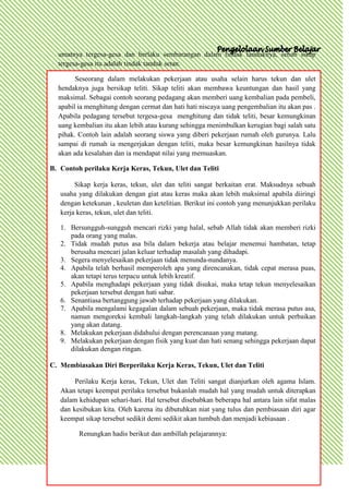 umatnya tergesa-gesa dan berlaku sembarangan dalam tindak tanduknya, sebab sikap
  tergesa-gesa itu adalah tindak tanduk setan.

        Seseorang dalam melakukan pekerjaan atau usaha selain harus tekun dan ulet
  hendaknya juga bersikap teliti. Sikap teliti akan membawa keuntungan dan hasil yang
  maksimal. Sebagai contoh seorang pedagang akan memberi uang kembalian pada pembeli,
  apabil ia menghitung dengan cermat dan hati hati niscaya uang pengembalian itu akan pas .
  Apabila pedagang tersebut tergesa-gesa menghitung dan tidak teliti, besar kemungkinan
  uang kembalian itu akan lebih atau kurang sehingga menimbulkan kerugian bagi salah satu
  pihak. Contoh lain adalah seorang siswa yang diberi pekerjaan rumah oleh gurunya. Lalu
  sampai di rumah ia mengerjakan dengan teliti, maka besar kemungkinan hasilnya tidak
  akan ada kesalahan dan ia mendapat nilai yang memuaskan.

B. Contoh perilaku Kerja Keras, Tekun, Ulet dan Teliti

        Sikap kerja keras, tekun, ulet dan teliti sangat berkaitan erat. Maksudnya sebuah
   usaha yang dilakukan dengan giat atau keras maka akan lebih maksimal apabila diiringi
   dengan ketekunan , keuletan dan ketelitian. Berikut ini contoh yang menunjukkan perilaku
   kerja keras, tekun, ulet dan teliti.

   1. Bersungguh-sungguh mencari rizki yang halal, sebab Allah tidak akan memberi rizki
      pada orang yang malas.
   2. Tidak mudah putus asa bila dalam bekerja atau belajar menemui hambatan, tetap
      berusaha mencari jalan keluar terhadap masalah yang dihadapi.
   3. Segera menyelesaikan pekerjaan tidak menunda-nundanya.
   4. Apabila telah berhasil memperoleh apa yang direncanakan, tidak cepat merasa puas,
      akan tetapi terus terpacu untuk lebih kreatif.
   5. Apabila menghadapi pekerjaan yang tidak disukai, maka tetap tekun menyelesaikan
      pekerjaan tersebut dengan hati sabar.
   6. Senantiasa bertanggung jawab terhadap pekerjaan yang dilakukan.
   7. Apabila mengalami kegagalan dalam sebuah pekerjaan, maka tidak merasa putus asa,
      namun mengoreksi kembali langkah-langkah yang telah dilakukan untuk perbaikan
      yang akan datang.
   8. Melakukan pekerjaan didahului dengan perencanaan yang matang.
   9. Melakukan pekerjaan dengan fisik yang kuat dan hati senang sehingga pekerjaan dapat
      dilakukan dengan ringan.

C. Membiasakan Diri Berperilaku Kerja Keras, Tekun, Ulet dan Teliti

        Perilaku Kerja keras, Tekun, Ulet dan Teliti sangat dianjurkan oleh agama Islam.
   Akan tetapi keempat perilaku tersebut bukanlah mudah hal yang mudah untuk diterapkan
   dalam kehidupan sehari-hari. Hal tersebut disebabkan beberapa hal antara lain sifat malas
   dan kesibukan kita. Oleh karena itu dibutuhkan niat yang tulus dan pembiasaan diri agar
   keempat sikap tersebut sedikit demi sedikit akan tumbuh dan menjadi kebiasaan .

         Renungkan hadis berikut dan ambillah pelajarannya:
 