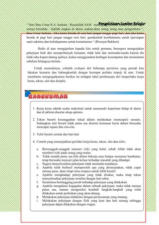 “ Dari Ibnu Umar R.A. berkata : Rasulullah SAW memegang pundak kedua pundak saya
seraya bersabda : Jadilah engkau di dunia seakan-akan orang asing atau pengembara “,
Ibnu Umar berkata : Jika kamu berada di sore hari jangan tunggu pagi hari, dan jika kamu
berada di pagi hari jangan tunggu sore hari, gunakanlah kesehatanmu untuk (persiapan
saat) sakitmu dan kehidupanmu untuk kematianmu “ (Riwayat Bukhori)

         Hadis di atas mengajarkan kepada kita untuk pertama, bersegera mengerjakan
pekerjaan baik dan memperbanyak ketaatan, tidak lalai dan menunda-nunda karena dia
tidak tahu kapan datang ajalnya, kedua menggunakan berbagai kesempatan dan momentum
sebelum hilangnya berlalu .

     Untuk memulainya, cobalah evaluasi diri beberapa peristiwa yang pernah kita
lakukan kemarin dan hubungkanlah dengan keempat peilaku terpuji di atas. Untuk
membantu mengingatkanmu berikut ini terdapat tabel pembiasaan diri berperilaku kerja
keras, tekun, ulet dan disiplin.




    1. Kerja keras adalah usaha maksimal untuk memenuhi keperluan hidup di dunia
       dan di akhirat disertai sikap optimis.

    2. Tekun berarti kesungguhan tekad dalam melakukan (mencapai) sesuatu.
       Sedangkan ulet berarti tidak putus asa disertai kemauan keras dalam berusaha
       mencapai tujuan dan cita-cita.

    3. Teliti berarti cermat dan hati-hati

    4. Contoh yang menunjukkan perilaku kerja keras, tekun, ulet dan teliti.:

       a.   Bersungguh-sungguh mencari rizki yang halal, sebab Allah tidak akan
            memberi rizki pada orang yang malas.
       b.   Tidak mudah putus asa bila dalam bekerja atau belajar menemui hambatan,
            tetap berusaha mencari jalan keluar terhadap masalah yang dihadapi.
       c.   Segera menyelesaikan pekerjaan tidak menunda-nundanya.
       d.   Apabila telah berhasil memperoleh apa yang direncanakan, tidak cepat
            merasa puas, akan tetapi terus terpacu untuk lebih kreatif.
       e.   Apabila menghadapi pekerjaan yang tidak disukai, maka tetap tekun
            menyelesaikan pekerjaan tersebut dengan hati sabar.
       f.   Senantiasa bertanggung jawab terhadap pekerjaan yang dilakukan.
       g.   Apabila mengalami kegagalan dalam sebuah pekerjaan, maka tidak merasa
            putus asa, namun mengoreksi kembali langkah-langkah yang telah
            dilakukan untuk perbaikan yang akan datang.
       h.   Melakukan pekerjaan didahului dengan perencanaan yang matang.
       i.   Melakukan pekerjaan dengan fisik yang kuat dan hati senang sehingga
            pekerjaan dapat dilakukan dengan ringan.
 