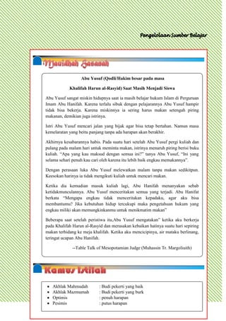 Abu Yusuf (Qodli/Hakim besar pada masa

            Khalifah Harun al-Rasyid) Saat Masih Menjadi Siswa

Abu Yusuf sangat miskin hidupnya saat ia masih belajar hukum Islam di Perguruan
Imam Abu Hanifah. Karena terlalu sibuk dengan pelajarannya Abu Yusuf hampir
tidak bisa bekerja. Karena miskinnya ia sering harus makan setengah piring
makanan, demikian juga istrinya.

Istri Abu Yusuf mencari jalan yang bijak agar bisa tetap bertahan. Namun masa
kemelaratan yang beitu panjang tanpa ada harapan akan berakhir.

Akhirnya kesabarannya habis. Pada suatu hari setelah Abu Yusuf pergi kuliah dan
pulang pada malam hari untuk meminta makan, istrinya menaruh piring berisi buku
kuliah. “Apa yang kau maksud dengan semua ini?” tanya Abu Yusuf, “Ini yang
selama sehari penuh kau cari oleh karena itu lebih baik engkau memakannya”.

Dengan perasaan luka Abu Yusuf melewatkan malam tanpa makan sedikitpun.
Keesokan harinya ia tidak mengikuti kuliah untuk mencari makan.

Ketika dia kemudian masuk kuliah lagi, Abu Hanifah menanyakan sebab
ketidakmunculannya. Abu Yusuf menceritakan semua yang terjadi. Abu Hanifat
berkata “Mengapa engkau tidak menceritakan kepadaku, agar aku bisa
membantumu? Jika kebutuhan hidup tercukupi maka pengetahuan hukum yang
engkau miliki akan memungkinkanmu untuk menikmatim makan”

Beberapa saat setelah peristiwa itu,Abu Yusuf mengatakan” ketika aku berkerja
pada Khalifah Harun al-Rasyid dan merasakan kebaikan hatinya suatu hari sepiring
makan terhidang ke meja khalifah. Ketika aku mencicipinya, air mataku berlinang,
teringat ucapan Abu Hanifah.

              --Table Talk of Mesopotamian Judge (Muhassin Tr. Margoliuith)




   Akhlak Mahmudah          : Budi pekerti yang baik
   Akhlak Mazmumah          : Budi pekerti yang burk
   Optimis                  : penuh harapan
   Pesimis                  : putus harapan
 