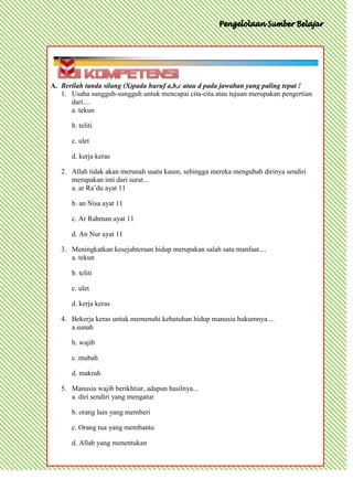 A. Berilah tanda silang (X)pada huruf a,b,c atau d pada jawaban yang paling tepat !
   1. Usaha sungguh-sungguh untuk mencapai cita-cita atau tujuan merupakan pengertian
      dari....
      a. tekun

      b. teliti

      c. ulet

      d. kerja keras

   2. Allah tidak akan merunah suatu kaum, sehingga mereka mengubah dirinya sendiri
      merupakan inti dari surat...
      a. ar Ra’du ayat 11

      b. an Nisa ayat 11

      c. Ar Rahman ayat 11

      d. An Nur ayat 11

   3. Meningkatkan kesejahteraan hidup merupakan salah satu manfaat....
      a. tekun

      b. teliti

      c. ulet

      d. kerja keras

   4. Bekerja keras untuk memenuhi kebutuhan hidup manusia hukumnya....
      a.sunah

      b. wajib

      c. mubah

      d. makruh

   5. Manusia wajib berikhtiar, adapun hasilnya...
      a. diri sendiri yang mengatur

      b. orang lain yang memberi

      c. Orang tua yang membantu

      d. Allah yang menentukan
 