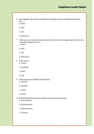 6. Kesungguhan tekad dalam melakukan (mencapai) sesuatu merupakan pengertian
   dari....
   a. tekun

    b. teliti

    c. ulet

    d. kerja keras

7. Tidak putus asa disertai kemauan keras dalam berusaha mencapai tujuan dan cita-cita
   merupakan pengertian dari....
   a. tekun

    b. teliti

    c. ulet

    d. kerja keras

8. Teliti berarti ....
   a. cermat

    b. sempurna

    c. benar

    d. ulet

9. Sikap tergesa-gesa adalah tindak tanduk....
   a. manusia

    b. malaikat

    c. syetan

    d. hewan

10. Keberhasilan hidup manusia di dunia ini harus disertai dengan....
    a. usaha dan doa

    b. doa dan pasrah

    c. usaha maksinal

    d. Tawakal
 